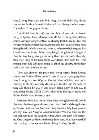 haâng khöng. Baån cuäng nïn biïët rùçng vaâo thúâi àiïím àoá, nhûäng
chûúng trònh khuyïën maäi daânh cho khaách haâng thûúâng xuyïn
coá yá nghôa vö cuâng quan troång.
Luác àoá, töi àang laâm viïåc vúái möåt nhoám chuyïn gia tû vêën cuãa
Cöng ty Epsilon Data Management àïí höî trúå haäng haâng khöng
United Airlines trong viïåc thiïët kïë chûúng trònh Mileage Plus, möåt
trong nhûäng chûúng trònh khuyïën maäi àêìu tiïn cuãa caác haäng haâng
khöng thúâi àoá. Nhiïìu nùm sau, töi may mùæn coá cú höåi trúå giuáp Pan
American - möåt trong nhûäng haäng haâng khöng lúán luác bêëy giúâ vaâ
cuäng laâ haäng haâng khöng cuöëi cuâng tham gia vaâo cuöåc chúi naây,
bùçng viïåc tung ra Chûúng trònh WorldPass (Theã quöëc tïë) - möåt
chûúng trònh hêëp dêîn nhêët trong söë têët caã caác chûúng trònh daânh
cho khaách haâng thûúâng xuyïn.
Theo caác chuyïn gia phên tñch trong ngaânh haâng khöng,
chûúng trònh WorldPass coá leä laâ yïëu töë quan troång giuáp haäng
haâng khöng Pan Am tiïëp tuåc töìn taåi thïm möåt thêåp niïn nûäa.
Chûúng trònh naây vêîn àêìy àuã caác yïëu töë nhû sûác löi cuöën vaâ
cung cêëp thöng tin giaá trõ cho khaách haâng ngay caã khi àêy laâ
haäng haâng khöng CUÖËI CUÂNG nhêån thêëy têìm quan troång cuãa
nhûäng khaách haâng thûúâng xuyïn.
Àïën nùm 1981, hêìu hïët caác haäng haâng khöng lúán cuãa Myä àïìu àaä
phaát triïín thaânh cöng caác chûúng trònh daânh cho khaách haâng thûúâng
xuyïn cuãa mònh vaâ Pan American cuäng àaä nhêån thêëy hiïåu quaã cuãa
viïåc naây. Vêåy Pan Am phaãi laâm nhû thïë naâo? Vaâo thúâi àiïím àoá, Pan
Am thêåt may mùæn khi coá àûúåc Adam Aron laâm giaám àöëc market-
ing. Öng laâ ngûúâi coá khiïëu marketing thiïn bêím, nhaåy beán vaâ coá khaã
nùng àaánh giaá àûúåc sûác maånh cuãa nhûäng yá tûúãng àöåc àaáo.
Àaánh cùæp yá tûúãng!
22
 
