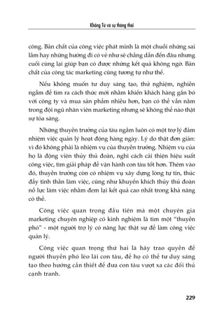 Khöíng Tûã vaâ sûå thöng thaái
229
cöng. Baãn chêët cuãa cöng viïåc phaát minh laâ möåt chuöîi nhûäng sai
lêìm hay nhûäng hûúáng ài coá veã nhû seä chùèng dêîn àïën àêu nhûng
cuöëi cuâng laåi giuáp baån coá àûúåc nhûäng kïët quaã khöng ngúâ. Baãn
chêët cuãa cöng taác marketing cuäng tûúng tûå nhû thïë.
Nïëu khöng muöën tû duy saáng taåo, thûã nghiïåm, nghiïìn
ngêîm àïí tòm ra caách thûác múái nhùçm khiïën khaách haâng gùæn boá
vúái cöng ty vaâ mua saãn phêím nhiïìu hún, baån coá thïí vêîn nùçm
trong àöåi nguä nhên viïn marketing nhûng seä khöng thïí naâo thêåt
sûå toãa saáng.
Nhûäng thuyïìn trûúãng cuãa taâu ngêìm luön coá möåt trúå lyá àaãm
nhiïåm viïåc quaãn lyá hoaåt àöång haâng ngaây. Lyá do thêåt àún giaãn:
vò àoá khöng phaãi laâ nhiïåm vuå cuãa thuyïìn trûúãng. Nhiïåm vuå cuãa
hoå laâ àöång viïn thuãy thuã àoaân, nghô caách caãi thiïån hiïåu suêët
cöng viïåc, tòm giaãi phaáp àïí vêån haânh con taâu töët hún. Thïm vaâo
àoá, thuyïìn trûúãng coân coá nhiïåm vuå xêy dûång loâng tûå tin, thuác
àêíy tinh thêìn laâm viïåc, cuäng nhû khuyïën khñch thuãy thuã àoaân
nöî lûåc laâm viïåc nhùçm àem laåi kïët quaã cao nhêët trong khaã nùng
coá thïí.
Cöng viïåc quan troång àêìu tiïn maâ möåt chuyïn gia
marketing chuyïn nghiïåp coá kinh nghiïåm laâ tòm möåt “thuyïìn
phoá” - möåt ngûúâi trúå lyá coá nùng lûåc thêåt sûå àïí laâm cöng viïåc
quaãn lyá.
Cöng viïåc quan troång thûá hai laâ haäy trao quyïìn àïí
ngûúâi thuyïìn phoá leâo laái con taâu, àïí hoå coá thïí tû duy saáng
taåo theo hûúáng cêìn thiïët àïí àûa con taâu vûúåt xa caác àöëi thuã
caånh tranh.
 