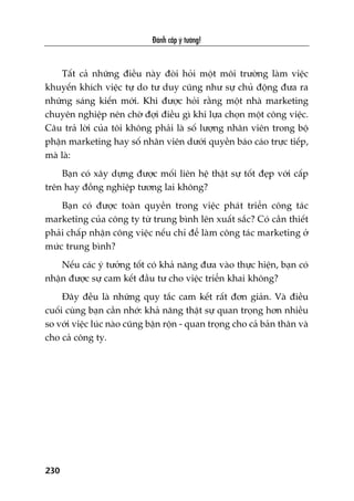 Àaánh cùæp yá tûúãng!
230
Têët caã nhûäng àiïìu naây àoâi hoãi möåt möi trûúâng laâm viïåc
khuyïën khñch viïåc tûå do tû duy cuäng nhû sûå chuã àöång àûa ra
nhûäng saáng kiïën múái. Khi àûúåc hoãi rùçng möåt nhaâ marketing
chuyïn nghiïåp nïn chúâ àúåi àiïìu gò khi lûåa choån möåt cöng viïåc.
Cêu traã lúâi cuãa töi khöng phaãi laâ söë lûúång nhên viïn trong böå
phêån marketing hay söë nhên viïn dûúái quyïìn baáo caáo trûåc tiïëp,
maâ laâ:
Baån coá xêy dûång àûúåc möëi liïn hïå thêåt sûå töët àeåp vúái cêëp
trïn hay àöìng nghiïåp tûúng lai khöng?
Baån coá àûúåc toaân quyïìn trong viïåc phaát triïín cöng taác
marketing cuãa cöng ty tûâ trung bònh lïn xuêët sùæc? Coá cêìn thiïët
phaãi chêëp nhêån cöng viïåc nïëu chó àïí laâm cöng taác marketing úã
mûác trung bònh?
Nïëu caác yá tûúãng töët coá khaã nùng àûa vaâo thûåc hiïån, baån coá
nhêån àûúåc sûå cam kïët àêìu tû cho viïåc triïín khai khöng?
Àêy àïìu laâ nhûäng quy tùæc cam kïët rêët àún giaãn. Vaâ àiïìu
cuöëi cuâng baån cêìn nhúá: khaã nùng thêåt sûå quan troång hún nhiïìu
so vúái viïåc luác naâo cuäng bêån röån - quan troång cho caã baãn thên vaâ
cho caã cöng ty.
 