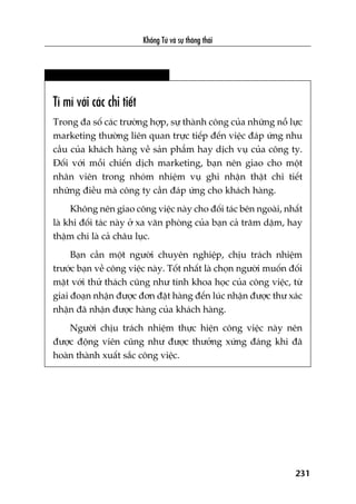 Khöíng Tûã vaâ sûå thöng thaái
231
Tó mó vúái caác chi tiïët
Trong àa söë caác trûúâng húåp, sûå thaânh cöng cuãa nhûäng nöî lûåc
marketing thûúâng liïn quan trûåc tiïëp àïën viïåc àaáp ûáng nhu
cêìu cuãa khaách haâng vïì saãn phêím hay dõch vuå cuãa cöng ty.
Àöëi vúái möîi chiïën dõch marketing, baån nïn giao cho möåt
nhên viïn trong nhoám nhiïåm vuå ghi nhêån thêåt chi tiïët
nhûäng àiïìu maâ cöng ty cêìn àaáp ûáng cho khaách haâng.
Khöng nïn giao cöng viïåc naây cho àöëi taác bïn ngoaâi, nhêët
laâ khi àöëi taác naây úã xa vùn phoâng cuãa baån caã trùm dùåm, hay
thêåm chñ laâ caã chêu luåc.
Baån cêìn möåt ngûúâi chuyïn nghiïåp, chõu traách nhiïåm
trûúác baån vïì cöng viïåc naây. Töët nhêët laâ choån ngûúâi muöën àöëi
mùåt vúái thûã thaách cuäng nhû tñnh khoa hoåc cuãa cöng viïåc, tûâ
giai àoaån nhêån àûúåc àún àùåt haâng àïën luác nhêån àûúåc thû xaác
nhêån àaä nhêån àûúåc haâng cuãa khaách haâng.
Ngûúâi chõu traách nhiïåm thûåc hiïån cöng viïåc naây nïn
àûúåc àöång viïn cuäng nhû àûúåc thûúãng xûáng àaáng khi àaä
hoaân thaânh xuêët sùæc cöng viïåc.
 
