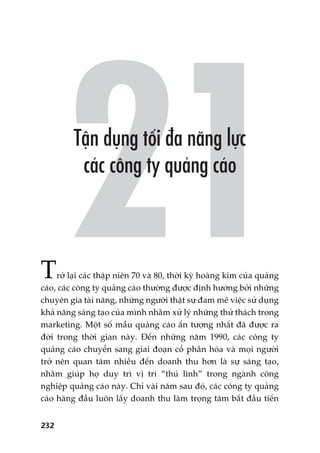 232
Trúã laåi caác thêåp niïn 70 vaâ 80, thúâi kyâ hoaâng kim cuãa quaãng
caáo, caác cöng ty quaãng caáo thûúâng àûúåc àõnh hûúáng búãi nhûäng
chuyïn gia taâi nùng, nhûäng ngûúâi thêåt sûå àam mï viïåc sûã duång
khaã nùng saáng taåo cuãa mònh nhùçm xûã lyá nhûäng thûã thaách trong
marketing. Möåt söë mêîu quaãng caáo êën tûúång nhêët àaä àûúåc ra
àúâi trong thúâi gian naây. Àïën nhûäng nùm 1990, caác cöng ty
quaãng caáo chuyïín sang giai àoaån cöí phêìn hoáa vaâ moåi ngûúâi
trúã nïn quan têm nhiïìu àïën doanh thu hún laâ sûå saáng taåo,
nhùçm giuáp hoå duy trò võ trñ “thuã lônh” trong ngaânh cöng
nghiïåp quaãng caáo naây. Chó vaâi nùm sau àoá, caác cöng ty quaãng
caáo haâng àêìu luön lêëy doanh thu laâm troång têm bùæt àêìu tiïën
 