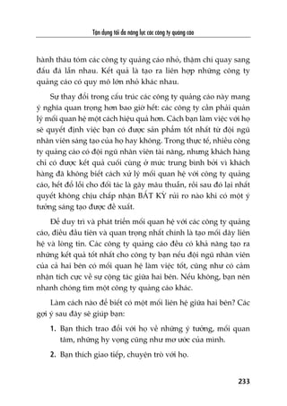 Têån duång töëi àa nùng lûåc caác cöng ty quaãng caáo
233
haânh thêu toám caác cöng ty quaãng caáo nhoã, thêåm chñ quay sang
àêëu àaá lêîn nhau. Kïët quaã laâ taåo ra liïn húåp nhûäng cöng ty
quaãng caáo coá quy mö lúán nhoã khaác nhau.
Sûå thay àöíi trong cêëu truác caác cöng ty quaãng caáo naây mang
yá nghôa quan troång hún bao giúâ hïët: caác cöng ty cêìn phaãi quaãn
lyá möëi quan hïå möåt caách hiïåu quaã hún. Caách baån laâm viïåc vúái hoå
seä quyïët àõnh viïåc baån coá àûúåc saãn phêím töët nhêët tûâ àöåi nguä
nhên viïn saáng taåo cuãa hoå hay khöng. Trong thûåc tïë, nhiïìu cöng
ty quaãng caáo coá àöåi nguä nhên viïn taâi nùng, nhûng khaách haâng
chó coá àûúåc kïët quaã cuöëi cuâng úã mûác trung bònh búãi vò khaách
haâng àaä khöng biïët caách xûã lyá möëi quan hïå vúái cöng ty quaãng
caáo, hïët àöí löîi cho àöëi taác laâ gêy mêu thuêîn, röìi sau àoá laåi nhêët
quyïët khöng chõu chêëp nhêån BÊËT KYÂ ruãi ro naâo khi coá möåt yá
tûúãng saáng taåo àûúåc àïì xuêët.
Àïí duy trò vaâ phaát triïín möëi quan hïå vúái caác cöng ty quaãng
caáo, àiïìu àêìu tiïn vaâ quan troång nhêët chñnh laâ taåo möëi dêy liïn
hïå vaâ loâng tin. Caác cöng ty quaãng caáo àïìu coá khaã nùng taåo ra
nhûäng kïët quaã töët nhêët cho cöng ty baån nïëu àöåi nguä nhên viïn
cuãa caã hai bïn coá möëi quan hïå laâm viïåc töët, cuäng nhû coá caãm
nhêån tñch cûåc vïì sûå cöång taác giûäa hai bïn. Nïëu khöng, baån nïn
nhanh choáng tòm möåt cöng ty quaãng caáo khaác.
Laâm caách naâo àïí biïët coá möåt möëi liïn hïå giûäa hai bïn? Caác
gúåi yá sau àêy seä giuáp baån:
1. Baån thñch trao àöíi vúái hoå vïì nhûäng yá tûúãng, möëi quan
têm, nhûäng hy voång cuäng nhû mú ûúác cuãa mònh.
2. Baån thñch giao tiïëp, chuyïån troâ vúái hoå.
 