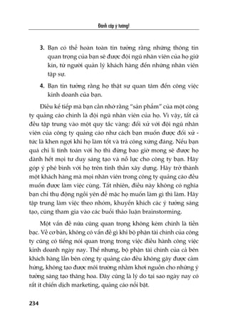 Àaánh cùæp yá tûúãng!
234
3. Baån coá thïí hoaân toaân tin tûúãng rùçng nhûäng thöng tin
quan troång cuãa baån seä àûúåc àöåi nguä nhên viïn cuãa hoå giûä
kñn, tûâ ngûúâi quaãn lyá khaách haâng àïën nhûäng nhên viïn
têåp sûå.
4. Baån tin tûúãng rùçng hoå thêåt sûå quan têm àïën cöng viïåc
kinh doanh cuãa baån.
Àiïìu kïë tiïëp maâ baån cêìn nhúá rùçng “saãn phêím” cuãa möåt cöng
ty quaãng caáo chñnh laâ àöåi nguä nhên viïn cuãa hoå. Vò vêåy, têët caã
àïìu têåp trung vaâo möåt quy tùæc vaâng: àöëi xûã vúái àöåi nguä nhên
viïn cuãa cöng ty quaãng caáo nhû caách baån muöën àûúåc àöëi xûã -
tûác laâ khen ngúåi khi hoå laâm töët vaâ traã cöng xûáng àaáng. Nïëu baån
quaá chi li tñnh toaán vúái hoå thò àûâng bao giúâ mong seä àûúåc hoå
daânh hïët moåi tû duy saáng taåo vaâ nöî lûåc cho cöng ty baån. Haäy
goáp yá phï bònh vúái hoå trïn tinh thêìn xêy dûång. Haäy trúã thaânh
möåt khaách haâng maâ moåi nhên viïn trong cöng ty quaãng caáo àïìu
muöën àûúåc laâm viïåc cuâng. Têët nhiïn, àiïìu naây khöng coá nghôa
baån chó thuå àöång ngöìi yïn àïí mùåc hoå muöën laâm gò thò laâm. Haäy
têåp trung laâm viïåc theo nhoám, khuyïën khñch caác yá tûúãng saáng
taåo, cuâng tham gia vaâo caác buöíi thaão luêån brainstorming.
Möåt vêën àïì nûäa cuäng quan troång khöng keám chñnh laâ tiïìn
baåc. Vïì cú baãn, khöng coá vêën àïì gò khi böå phêån taâi chñnh cuãa cöng
ty cuäng coá tiïëng noái quan troång trong viïåc àiïìu haânh cöng viïåc
kinh doanh ngaây nay. Thïë nhûng, böå phêån taâi chñnh cuãa caã bïn
khaách haâng lêîn bïn cöng ty quaãng caáo àïìu khöng gêy àûúåc caãm
hûáng, khöng taåo àûúåc möi trûúâng nhùçm khúi nguöìn cho nhûäng yá
tûúãng saáng taåo thùng hoa. Àêy cuäng laâ lyá do taåi sao ngaây nay coá
rêët ñt chiïën dõch marketing, quaãng caáo nöíi bêåt.
 