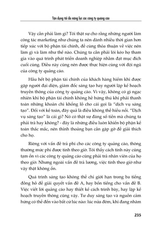 Têån duång töëi àa nùng lûåc caác cöng ty quaãng caáo
235
Vêåy cêìn phaãi laâm gò? Töi thêåt sûå cho rùçng nhûäng ngûúâi laâm
cöng taác marketing nhû chuáng ta nïn daânh nhiïìu thúâi gian hún
tiïëp xuác vúái böå phêån taâi chñnh, àïí cuâng thoãa thuêån vïì viïåc nïn
laâm gò vaâ laâm nhû thïë naâo. Chuáng ta cêìn phaãi löi keáo hoå tham
gia vaâo quaá trònh phaát triïín doanh nghiïåp nhùçm àaåt muåc àñch
cuöëi cuâng. Àiïìu naây cuäng nïn àûúåc thûåc hiïån cuâng vúái àöåi nguä
cuãa cöng ty quaãng caáo.
Hêìu hïët böå phêån taâi chñnh cuãa khaách haâng hiïëm khi àûúåc
gùåp ngûúâi àaåi diïån, giaám àöëc saáng taåo hay ngûúâi lêåp kïë hoaåch
truyïìn thöng cuãa cöng ty quaãng caáo. Vò vêåy, khöng coá gò ngaåc
nhiïn khi böå phêån taâi chñnh khöng hïì hûáng thuá khi phaãi thanh
toaán nhûäng khoaãn chi khöíng löì cho caái goåi laâ “dõch vuå saáng
taåo”. Àöëi vúái kïë toaán, àêy quaã laâ àiïìu khöng thïí hiïíu nöíi. “Dõch
vuå saáng taåo” laâ caái gò? Noá coá thêåt sûå àaáng söë tiïìn maâ chuáng ta
phaãi traã hay khöng? - àêy laâ nhûäng àiïìu luön khiïën böå phêån kïë
toaán thùæc mùæc, nïn thónh thoaãng baån cêìn gùåp gúä àïí giaãi thñch
cho hoå.
Riïng vúái vêën àïì traã phñ cho caác cöng ty quaãng caáo, thöng
thûúâng mûác phñ àûúåc tñnh theo giúâ. Töi thêëy caách tñnh naây cuäng
taåm öín vò caác cöng ty quaãng caáo cuäng phaãi traã nhên viïn cuãa hoå
theo giúâ. Nhûng ngoaâi vêën àïì traã lûúng, viïåc tñnh theo giúâ nhû
vêåy thêåt khöng öín.
Quaá trònh saáng taåo khöng thïí chó giúái haån trong ba tiïëng
àöìng höì àïí giaãi quyïët vêën àïì A, hay böën tiïëng cho vêën àïì B.
Viïåc viïët lúâi quaãng caáo hay thiïët kïë caách trònh baây, hay lêåp kïë
hoaåch truyïìn thöng cuäng vêåy. Tû duy saáng taåo vaâ nguöìn caãm
hûáng coá thïí àïën vaâo bêët cûá luác naâo: luác nûãa àïm, khi àang nhêm
 