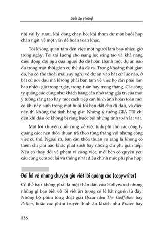 Àaánh cùæp yá tûúãng!
236
nhi vaâi ly rûúåu, khi àang chaåy böå, khi tham dûå möåt buöíi hoåp
chaán ngùæt vïì möåt vêën àïì hoaân toaân khaác.
Töi khöng quan têm àïën viïåc möåt ngûúâi laâm bao nhiïu giúâ
trong ngaây. Töi traã lûúng cho nùng lûåc saáng taåo vaâ khaã nùng
àiïìu àöång àöåi nguä cuãa ngûúâi àoá àïí hoaân thaânh möåt dûå aán naâo
àoá trong möåt thúâi gian cuå thïí àaä àïì ra. Trong khoaãng thúâi gian
àoá, hoå coá thïí thoaãi maái suy nghô vïì dûå aán vaâo bêët cûá luác naâo, úã
bêët cûá núi àêu maâ khöng phaãi bêån têm vïì viïåc hoå cêìn phaãi laâm
bao nhiïu giúâ trong ngaây, trong tuêìn hay trong thaáng. Caác cöng
ty quaãng caáo cuäng nhû khaách haâng cêìn nhúá rùçng: giaá trõ cuãa möåt
yá tûúãng saáng taåo hay möåt caách tiïëp cêån hònh aãnh hoaân toaân múái
coá khi naãy sinh trong möåt buöíi töëi baån dùæt choá ài daåo, vaâ àiïìu
naây thò khöng thïí tñnh bùçng giúâ. Nhûäng yá tûúãng GIAÁ TRÕ chó
àïën khi àêìu oác khöng bõ raâng buöåc búãi nhûäng tñnh toaán lùåt vùåt.
Möåt lúâi khuyïn cuöëi cuâng vïì viïåc tñnh phñ cho caác cöng ty
quaãng caáo: nïn thoãa thuêån traã theo tûâng thaáng vúái nhûäng cöng
viïåc cuå thïí. Ngoaâi ra, baån cêìn thoãa thuêån roä raâng laâ khöng coá
thïm chi phñ naâo khaác phaát sinh hay nhûäng chi phñ giaán tiïëp.
Nïëu coá thay àöíi vïì phaåm vi cöng viïåc, möîi bïn coá quyïìn yïu
cêìu cuâng xem xeát laåi vaâ thöëng nhêët àiïìu chónh mûác phñ phuâ húåp.
Àöi lúâi vïì nhûäng chuyïn gia viïët lúâi quaãng caáo (copywriter)
Coá thïí baån khöng phaãi laâ möåt thêìn dên cuãa Hollywood nhûng
nhûäng gò baån biïët vïì löëi viïët êën tûúång coá leä bùæt nguöìn tûâ àêy.
Nhûäng böå phim tûâng àoaåt giaãi Oscar nhû The Godfather hay
Patton, hoùåc caác phim truyïìn hònh ùn khaách nhû Fraser hay
 
