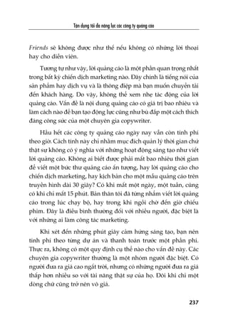 Têån duång töëi àa nùng lûåc caác cöng ty quaãng caáo
237
Friends seä khöng àûúåc nhû thïë nïëu khöng coá nhûäng lúâi thoaåi
hay cho diïîn viïn.
Tûúng tûå nhû vêåy, lúâi quaãng caáo laâ möåt phêìn quan troång nhêët
trong bêët kyâ chiïën dõch marketing naâo. Àêy chñnh laâ tiïëng noái cuãa
saãn phêím hay dõch vuå vaâ laâ thöng àiïåp maâ baån muöën chuyïín taãi
àïën khaách haâng. Do vêåy, khöng thïí xem nheå taác àöång cuãa lúâi
quaãng caáo. Vêën àïì laâ nöåi dung quaãng caáo coá giaá trõ bao nhiïu vaâ
laâm caách naâo àïí baån taåo àöång lûåc cuäng nhû buâ àùæp möåt caách thñch
àaáng cöng sûác cuãa möåt chuyïn gia copywriter.
Hêìu hïët caác cöng ty quaãng caáo ngaây nay vêîn coân tñnh phñ
theo giúâ. Caách tñnh naây chó nhùçm muåc àñch quaãn lyá thúâi gian chûá
thêåt sûå khöng coá yá nghôa vúái nhûäng hoaåt àöång saáng taåo nhû viïët
lúâi quaãng caáo. Khöng ai biïët àûúåc phaãi mêët bao nhiïu thúâi gian
àïí viïët möåt bûác thû quaãng caáo êën tûúång, hay lúâi quaãng caáo cho
chiïën dõch marketing, hay kõch baãn cho möåt mêîu quaãng caáo trïn
truyïìn hònh daâi 30 giêy? Coá khi mêët möåt ngaây, möåt tuêìn, cuäng
coá khi chó mêët 15 phuát. Baãn thên töi àaä tûâng nhêím viïët lúâi quaãng
caáo trong luác chaåy böå, hay trong khi ngöìi chúâ àïën giúâ chiïëu
phim. Àêy laâ àiïìu bònh thûúâng àöëi vúái nhiïìu ngûúâi, àùåc biïåt laâ
vúái nhûäng ai laâm cöng taác marketing.
Khi xeát àïën nhûäng phuát giêy caãm hûáng saáng taåo, baån nïn
tñnh phñ theo tûâng dûå aán vaâ thanh toaán trûúác möåt phêìn phñ.
Thûåc ra, khöng coá möåt quy àõnh cuå thïí naâo cho vêën àïì naây. Caác
chuyïn gia copywriter thûúâng laâ möåt nhoám ngûúâi àùåc biïåt. Coá
ngûúâi àûa ra giaá cao ngêët trúâi, nhûng coá nhûäng ngûúâi àûa ra giaá
thêëp hún nhiïìu so vúái taâi nùng thêåt sûå cuãa hoå. Àöi khi chó möåt
doâng chûä cuäng trúã nïn vö giaá.
 