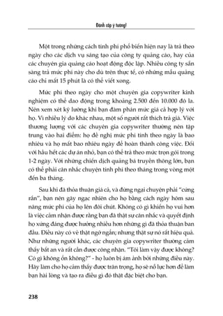 Àaánh cùæp yá tûúãng!
238
Möåt trong nhûäng caách tñnh phñ phöí biïën hiïån nay laâ traã theo
ngaây cho caác dõch vuå saáng taåo cuãa cöng ty quaãng caáo, hay cuãa
caác chuyïn gia quaãng caáo hoaåt àöång àöåc lêåp. Nhiïìu cöng ty sùén
saâng traã mûác phñ naây cho duâ trïn thûåc tïë, coá nhûäng mêîu quaãng
caáo chó mêët 15 phuát laâ coá thïí viïët xong.
Mûác phñ theo ngaây cho möåt chuyïn gia copywriter kinh
nghiïåm coá thïí dao àöång trong khoaãng 2.500 àïën 10.000 àö la.
Nïn xem xeát kyä lûúäng khi baån àaâm phaán mûác giaá caã húåp lyá vúái
hoå. Vò nhiïìu lyá do khaác nhau, möåt söë ngûúâi rêët thñch traã giaá. Viïåc
thûúng lûúång vúái caác chuyïn gia copywriter thûúâng nïn têåp
trung vaâo hai àiïím: hoå àïì nghõ mûác phñ tñnh theo ngaây laâ bao
nhiïu vaâ hoå mêët bao nhiïu ngaây àïí hoaân thaânh cöng viïåc. Àöëi
vúái hêìu hïët caác dûå aán nhoã, baån coá thïí traã theo mûác troån goái trong
1-2 ngaây. Vúái nhûäng chiïën dõch quaãng baá truyïìn thöng lúán, baån
coá thïí phaãi cên nhùæc chuyïån tñnh phñ theo thaáng trong voâng möåt
àïën ba thaáng.
Sau khi àaä thoãa thuêån giaá caã, vaâ àûâng ngaåi chuyïån phaãi “cûáng
rùæn”, baån nïn gêy ngaåc nhiïn cho hoå bùçng caách ngaây höm sau
nêng mûác phñ cuãa hoå lïn àöi chuát. Khöng coá gò khiïën hoå vui hún
laâ viïåc caãm nhêån àûúåc rùçng baån àaä thêåt sûå cên nhùæc vaâ quyïët àõnh
hoå xûáng àaáng àûúåc hûúãng nhiïìu hún nhûäng gò àaä thoãa thuêån ban
àêìu. Àiïìu naây coá veã thêåt ngúá ngêín; nhûng thêåt sûå noá rêët hiïåu quaã.
Nhû nhûäng ngûúâi khaác, caác chuyïn gia copywriter thûúâng caãm
thêëy bêët an vaâ rêët cêìn àûúåc cöng nhêån. “Töi laâm vêåy àûúåc khöng?
Coá gò khöng öín khöng?” - hoå luön bõ aám aãnh búãi nhûäng àiïìu naây.
Haäy laâm cho hoå caãm thêëy àûúåc trên troång, hoå seä nöî lûåc hún àïí laâm
baån haâi loâng vaâ taåo ra àiïìu gò àoá thêåt àùåc biïåt cho baån.
 