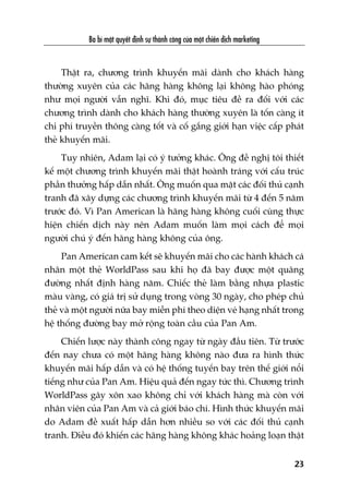 Thêåt ra, chûúng trònh khuyïën maäi daânh cho khaách haâng
thûúâng xuyïn cuãa caác haäng haâng khöng laåi khöng haâo phoáng
nhû moåi ngûúâi vêîn nghô. Khi àoá, muåc tiïu àïì ra àöëi vúái caác
chûúng trònh daânh cho khaách haâng thûúâng xuyïn laâ töën caâng ñt
chi phñ truyïìn thöng caâng töët vaâ cöë gùæng giúái haån viïåc cêëp phaát
theã khuyïën maäi.
Tuy nhiïn, Adam laåi coá yá tûúãng khaác. Öng àïì nghõ töi thiïët
kïë möåt chûúng trònh khuyïën maäi thêåt hoaânh traáng vúái cêëu truác
phêìn thûúãng hêëp dêîn nhêët. Öng muöën qua mùåt caác àöëi thuã caånh
tranh àaä xêy dûång caác chûúng trònh khuyïën maäi tûâ 4 àïën 5 nùm
trûúác àoá. Vò Pan American laâ haäng haâng khöng cuöëi cuâng thûåc
hiïån chiïën dõch naây nïn Adam muöën laâm moåi caách àïí moåi
ngûúâi chuá yá àïën haäng haâng khöng cuãa öng.
Pan American cam kïët seä khuyïën maäi cho caác haânh khaách caá
nhên möåt theã WorldPass sau khi hoå àaä bay àûúåc möåt quaäng
àûúâng nhêët àõnh haâng nùm. Chiïëc theã laâm bùçng nhûåa plastic
maâu vaâng, coá giaá trõ sûã duång trong voâng 30 ngaây, cho pheáp chuã
theã vaâ möåt ngûúâi nûäa bay miïîn phñ theo diïån veá haång nhêët trong
hïå thöëng àûúâng bay múã röång toaân cêìu cuãa Pan Am.
Chiïën lûúåc naây thaânh cöng ngay tûâ ngaây àêìu tiïn. Tûâ trûúác
àïën nay chûa coá möåt haäng haâng khöng naâo àûa ra hònh thûác
khuyïën maäi hêëp dêîn vaâ coá hïå thöëng tuyïën bay trïn thïë giúái nöíi
tiïëng nhû cuãa Pan Am. Hiïåu quaã àïën ngay tûác thò. Chûúng trònh
WorldPass gêy xön xao khöng chó vúái khaách haâng maâ coân vúái
nhên viïn cuãa Pan Am vaâ caã giúái baáo chñ. Hònh thûác khuyïën maäi
do Adam àïì xuêët hêëp dêîn hún nhiïìu so vúái caác àöëi thuã caånh
tranh. Àiïìu àoá khiïën caác haäng haâng khöng khaác hoaãng loaån thêåt
Ba bñ mêåt quyïët àõnh sûå thaânh cöng cuãa möåt chiïën dõch marketing
23
 