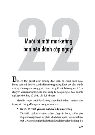 239
Baån coá thïí quyïët àõnh khöng àoåc toaân böå cuöën saách naây.
Hoùåc baån chó àoåc vaâ àaánh dêëu nhûäng trang khúi gúåi cho mònh
nhûäng àiïím quan troång giuáp baån chûáng toã mònh trong vai troâ laâ
chuyïn viïn marketing cho möåt cöng ty àa quöëc gia, hay doanh
nghiïåp nhoã, hay töí chûác phi lúåi nhuêån.
Mûúâi bñ quyïët dûúái àêy khöng àûúåc liïåt kï theo thûá tûå quan
troång vò chuáng àïìu quan troång nhû nhau.
• Ba yïëu töë chñnh yïëu cuãa möåt chiïën dõch marketing
Caác chiïën dõch marketing thaânh cöng cêìn höåi tuå àuã ba yïëu
töë quan troång: taåo ra sûå phêën khñch trûåc quan, taåo ra sûå kiïån
múái laå vaâ coá àöång lûåc kñch thñch khaách haâng haânh àöång. Ba
 