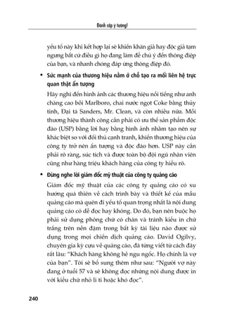 Àaánh cùæp yá tûúãng!
240
yïëu töë naây khi kïët húåp laåi seä khiïën khaán giaã hay àöåc giaã taåm
ngûng bêët cûá àiïìu gò hoå àang laâm àïí chuá yá àïën thöng àiïåp
cuãa baån, vaâ nhanh choáng àaáp ûáng thöng àiïåp àoá.
• Sûác maånh cuãa thûúng hiïåu nùçm úã chöî taåo ra möëi liïn hïå trûåc
quan thêåt êën tûúång
Haäy nghô àïën hònh aãnh caác thûúng hiïåu nöíi tiïëng nhû anh
chaâng cao böìi Marlboro, chai nûúác ngoåt Coke bùçng thuãy
tinh, Àaåi taá Sanders, Mr. Clean, vaâ coân nhiïìu nûäa. Möîi
thûúng hiïåu thaânh cöng cêìn phaãi coá ûu thïë saãn phêím àöåc
àaáo (USP) bùçng lúâi hay bùçng hònh aãnh nhùçm taåo nïn sûå
khaác biïåt so vúái àöëi thuã caånh tranh, khiïën thûúng hiïåu cuãa
cöng ty trúã nïn êën tûúång vaâ àöåc àaáo hún. USP naây cêìn
phaãi roä raâng, suác tñch vaâ àûúåc toaân böå àöåi nguä nhên viïn
cuäng nhû haâng triïåu khaách haâng cuãa cöng ty hiïíu roä.
• Àûâng nghe lúâi giaám àöëc myä thuêåt cuãa cöng ty quaãng caáo
Giaám àöëc myä thuêåt cuãa caác cöng ty quaãng caáo coá xu
hûúáng quaá thiïn vïì caách trònh baây vaâ thiïët kïë cuãa mêîu
quaãng caáo maâ quïn ài yïëu töë quan troång nhêët laâ nöåi dung
quaãng caáo coá dïî àoåc hay khöng. Do àoá, baån nïn buöåc hoå
phaãi sûã duång phöng chûä coá chên vaâ traánh kiïíu in chûä
trùæng trïn nïìn àêåm trong bêët kyâ taâi liïåu naâo àûúåc sûã
duång trong moåi chiïën dõch quaãng caáo. David Ogilvy,
chuyïn gia kyâ cûåu vïì quaãng caáo, àaä tûâng viïët tûâ caách àêy
rêët lêu: “Khaách haâng khöng hïì ngu ngöëc. Hoå chñnh laâ vúå
cuãa baån”. Töi seä böí sung thïm nhû sau: “Ngûúâi vúå naây
àang úã tuöíi 57 vaâ seä khöng àoåc nhûäng nöåi dung àûúåc in
vúái kiïíu chûä nhoã li ti hoùåc khoá àoåc”.
 