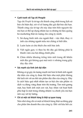 Mûúâi bñ mêåt marketing baån nïn àaánh cùæp ngay!
241
• Caånh tranh vúái Taåp chñ People
Taåp chñ People laâ túâ taåp chñ thaânh cöng nhêët trong lõch sûã
baáo chñ hiïån àaåi, xeát vïì söë lûúång àöåc giaã àùåt baáo daâi haån.
Thaânh cöng cuãa túâ taåp chñ naây dûåa trïn böën nguyïn tùæc
maâ baån coá thïí aáp duång nhùçm taåo ra nhûäng taâi liïåu quaãng
baá marketing thêåt êën tûúång cho cöng ty mònh.
1. Sûã duång hònh aãnh cuãa ngûúâi thêåt - viïåc thêåt, thay vò
aãnh cuãa nhûäng ngûúâi mêîu maâ chùèng ai biïët àïën.
2. Luön luön coá chuá thñch cho möîi bûác aãnh.
3. Viïët ngùæn goån; vò theo hoå thò àöåc giaã khöng phaãi laâ
thaânh viïn cuãa höåi àöìng chñnh phuã.
4. Chûâa nhiïìu khoaãng tröëng trïn möîi trang àïí khiïën
mùæt àöåc giaã khöng quaá mïåt moãi vò nhûäng trang giêëy
daây àùåc chûä.
• Sûác maånh cuãa hònh aãnh àaåi diïån
Khöng coá gò gêy êën tûúång maånh meä hún laâ hònh aãnh ngûúâi
àaåi diïån cuãa cöng ty àûúåc thïí hiïån nhû möåt phêìn khöng
thïí taách rúâi vúái ûu thïë saãn phêím àöåc àaáo cuãa cöng ty. Àêy
laâ caách hiïåu quaã nhêët nhùçm taåo cú höåi cho saãn phêím vaâ
dõch vuå àûáng vûäng àûúåc trïn thõ trûúâng. Tòm möåt gûúng
mùåt, hay hònh aãnh möåt con vêåt, hay nhên vêåt hoaåt hònh
phuâ húåp laâ möåt trong nhûäng nhiïåm vuå chñnh yïëu maâ baån
nïn suy xeát kyä lûúäng.
• Chó coá möåt vaâi khaách haâng laâ thêåt sûå quan troång
Nïn nhúá rùçng chó coá möåt söë khaách haâng thêåt sûå àoáng goáp
cho phêìn lúán doanh thu cuãa cöng ty. Àöëi vúái hêìu hïët caác
 