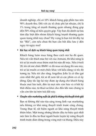 Àaánh cùæp yá tûúãng!
242
doanh nghiïåp, chó coá 10% khaách haâng goáp phêìn taåo nïn
90% doanh thu. Àöëi vúái caác töí chûác phi lúåi nhuêån, chó laâ
1% trong töíng söë maånh thûúâng quên nhûng àoáng goáp
àïën 50% töíng söë tiïìn quyïn goáp. Vêåy baån àaä daânh sûå lûu
têm àùåc biïåt àïën nhoám khaách haâng/maånh thûúâng quên
quan troång nhêët naây chûa? Hy voång laâ baån traã lúâi àêìy tûå
tin “Röìi”, coân nïëu chûa thò baån cêìn bùæt àêìu lûu yá àïën
ngay tûâ ngaây mai!
• Baâi hoåc vïì dõch vuå khaách haâng quan troång nhêët
Khaách haâng luön mua haâng theo caách maâ hoå àaä quen.
Nïëu töi vêîn thñch mùåc böå veát cuãa Armani, thò khaã nùng laâ
töi seä laåi muöën mua thïm möåt böå nûäa àïí mùåc. Nïëu úã tuöíi
28, töi rêët mï chiïëc BMW vaâ àaä mua sûã duång thò sau naây,
töi seä laåi muöën coá möåt chiïëc khaác vúái kiïíu daáng vaâ töëc àöå
tûúng tûå. Nïëu töi cho rùçng Angelina Jolie laâ cö àaâo gúåi
caãm nhêët thïë giúái, töi seä ài xem têët caã caác phim coá cö êëy
àoáng. Quy tùæc lùåp laåi naây àûúåc aáp duång cho khaách haâng
thuöåc moåi lûáa tuöíi, àïën tûâ moåi nïìn vùn hoáa vaâ úã bêët kyâ
thúâi àiïím naâo, tûâ thuúã sú khai cho àïën khi naâo chuáng ta
vêîn coân töìn taåi trïn traái àêët naây.
• Chuyïn viïn marketing xuêët sùæc phaãi laâ nhûäng nhaâ thuyïët trònh gioãi
Baån seä khöng thïí naâo toãa saáng trong lônh vûåc marketing
nïëu khöng coá khaã nùng thuyïët trònh trûúác cöng chuáng.
Trong thûåc tïë, rêët hiïëm ngûúâi coá khaã nùng thuyïët trònh
thiïn bêím. Möåt trong nhûäng khoaãn àêìu tû hiïåu quaã nhêët
nïn laâm laâ àêìu tû thuï ngûúâi huêën luyïån kyä nùng thuyïët
trònh trûúác àaám àöng trong voâng möåt vaâi thaáng. Àiïìu naây
 
