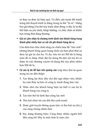 Mûúâi bñ mêåt marketing baån nïn àaánh cùæp ngay!
243
seä thûåc sûå àem laåi hiïåu quaã. Vaâ àiïìu cêìn tuyïåt àöëi traánh
trong khi thuyïët trònh laâ àûáng trong tû thïë “laá ruã”. Àûâng
bao giúâ àûáng úã tû thïë naây trûúác àaám àöng vò àêy laâ tû thïë
thïí hiïån sûå yïëu àuöëi, khêåp khiïîng, vaâ chùæc chùæn seä khiïën
baån tröng thêåt àaáng thûúng.
• Giaá trõ caãm nhêån tûâ chûúng trònh daânh cho khaách haâng trung
thaânh phaãi nhiïìu hún so vúái chi phñ khaách haâng boã ra
Cêìn àaãm baão chùæc chùæn rùçng caác chiïën lûúåc àïí “tön vinh”
nhûäng khaách haâng quan troång nhêët cuãa baån phaãi thêåt sûå
àem laåi giaá trõ cho hoå. Vñ duå: nïëu töi traã 500 àö la haâng
nùm àïí coá àûúåc chiïëc theã tñn duång thò tiïån ñch maâ töi coá
àûúåc tûâ viïåc thûúâng xuyïn sûã duång theã naây phaãi nhiïìu
hún 500 àö la.
• Coá saáu lyá do àïí baån nïn quaãng caáo (xïëp theo thûá tûå quan
troång tûâ cao àïën thêëp)
1. Taåo àöång lûåc thuác àêíy cho àöåi nguä nhên viïn, khiïën
hoå caãm thêëy tûå haâo vïì cöng ty mònh àang laâm viïåc
2. Nhùæc nhúã cho khaách haâng hiïån taåi biïët vò sao hoå laâ
khaách haâng cuãa cöng ty
3. Taåo nïn thïë hïå laänh àaåo nùng lûåc múái
4. Thu huát nhên taâi cuãa àöëi thuã caånh tranh
5. Àûúåc giúái truyïìn thöng quan têm vaâ thu huát sûå chuá yá
cuãa cöng chuáng nhiïìu hún
6. Xêy dûång thûúng hiïåu. Caâng àûúåc nhiïìu ngûúâi biïët
àïën caâng töët. Àêy laâ möåt chên lyá toaân cêìu.
 