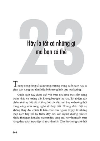 244
Töi hy voång rùçng têët caã nhûäng chûúng trong cuöën saách naây seä
giuáp baån nêng cao têìm hiïíu biïët trong lônh vûåc marketing.
Cuöën saách naây àûúåc viïët vúái muåc tiïu nhû möåt cêím nang
tham khaão vaâ hûúáng dêîn khöng bao giúâ laåc hêåu. Têët nhiïn, saãn
phêím seä thay àöíi, giaá caã thay àöíi, caác àùåc tñnh hay xu hûúáng thúâi
trang cuäng nhû cöng nghïå seä thay àöíi. Nhûng àiïìu thêåt sûå
khöng thay àöíi chñnh laâ baãn chêët con ngûúâi. Ngay tûâ nhûäng
thêåp niïn hay thïë kyã trûúác àêy, khi con ngûúâi dûúâng nhû coá
nhiïìu thúâi gian hún cho viïåc tû duy saáng taåo, hoå vêîn muöën mua
haâng theo caách trûåc tiïëp vaâ nhanh nhêët. Cho duâ chuáng ta úã thúâi
 