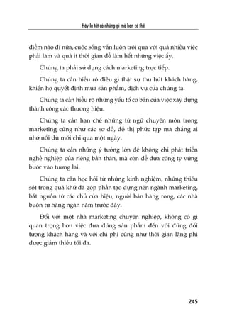 Haäy laâ têët caã nhûäng gò maâ baån coá thïí
245
àiïím naâo ài nûäa, cuöåc söëng vêîn luön tröi qua vúái quaá nhiïìu viïåc
phaãi laâm vaâ quaá ñt thúâi gian àïí laâm hïët nhûäng viïåc êëy.
Chuáng ta phaãi sûã duång caách marketing trûåc tiïëp.
Chuáng ta cêìn hiïíu roä àiïìu gò thêåt sûå thu huát khaách haâng,
khiïën hoå quyïët àõnh mua saãn phêím, dõch vuå cuãa chuáng ta.
Chuáng ta cêìn hiïíu roä nhûäng yïëu töë cú baãn cuãa viïåc xêy dûång
thaânh cöng caác thûúng hiïåu.
Chuáng ta cêìn haån chïë nhûäng tûâ ngûä chuyïn mön trong
marketing cuäng nhû caác sú àöì, àöì thõ phûác taåp maâ chùèng ai
nhúá nöíi duâ múái chó qua möåt ngaây.
Chuáng ta cêìn nhûäng yá tûúãng lúán àïí khöng chó phaát triïín
nghïì nghiïåp cuãa riïng baãn thên, maâ coân àïí àûa cöng ty vûäng
bûúác vaâo tûúng lai.
Chuáng ta cêìn hoåc hoãi tûâ nhûäng kinh nghiïåm, nhûäng thiïëu
soát trong quaá khûá àaä goáp phêìn taåo dûång nïn ngaânh marketing,
bùæt nguöìn tûâ caác chuã cûãa hiïåu, ngûúâi baán haâng rong, caác nhaâ
buön tûâ haâng ngaân nùm trûúác àêy.
Àöëi vúái möåt nhaâ marketing chuyïn nghiïåp, khöng coá gò
quan troång hún viïåc àûa àuáng saãn phêím àïën vúái àuáng àöëi
tûúång khaách haâng vaâ vúái chi phñ cuäng nhû thúâi gian laäng phñ
àûúåc giaãm thiïíu töëi àa.
 