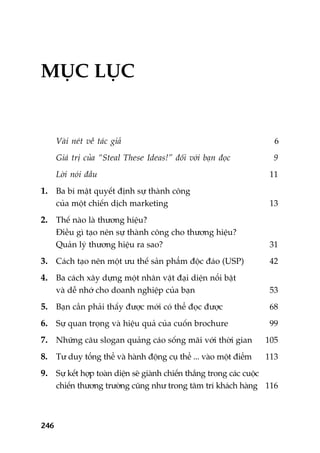 246
MUÅC LUÅC
Vaâi neát vïì taác giaã 6
Giaá trõ cuãa “Steal These Ideas!” àöëi vúái baån àoåc 9
Lúâi noái àêìu 11
1. Ba bñ mêåt quyïët àõnh sûå thaânh cöng
cuãa möåt chiïën dõch marketing 13
2. Thïë naâo laâ thûúng hiïåu?
Àiïìu gò taåo nïn sûå thaânh cöng cho thûúng hiïåu?
Quaãn lyá thûúng hiïåu ra sao? 31
3. Caách taåo nïn möåt ûu thïë saãn phêím àöåc àaáo (USP) 42
4. Ba caách xêy dûång möåt nhên vêåt àaåi diïån nöíi bêåt
vaâ dïî nhúá cho doanh nghiïåp cuãa baån 53
5. Baån cêìn phaãi thêëy àûúåc múái coá thïí àoåc àûúåc 68
6. Sûå quan troång vaâ hiïåu quaã cuãa cuöën brochure 99
7. Nhûäng cêu slogan quaãng caáo söëng maäi vúái thúâi gian 105
8. Tû duy töíng thïí vaâ haânh àöång cuå thïí ... vaâo möåt àiïím 113
9. Sûå kïët húåp toaân diïån seä giaânh chiïën thùæng trong caác cuöåc
chiïën thûúng trûúâng cuäng nhû trong têm trñ khaách haâng 116
 