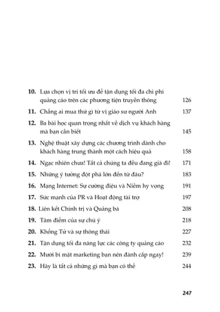 10. Lûåa choån võ trñ töëi ûu àïí têån duång töëi àa chi phñ
quaãng caáo trïn caác phûúng tiïån truyïìn thöng 126
11. Chùèng ai mua thûá gò tûâ võ giaáo sû ngûúâi Anh 137
12. Ba baâi hoåc quan troång nhêët vïì dõch vuå khaách haâng
maâ baån cêìn biïët 145
13. Nghïå thuêåt xêy dûång caác chûúng trònh daânh cho
khaách haâng trung thaânh möåt caách hiïåu quaã 158
14. Ngaåc nhiïn chûa! Têët caã chuáng ta àïìu àang giaâ ài! 171
15. Nhûäng yá tûúãng àöåt phaá lúán àïën tûâ àêu? 183
16. Maång Internet: Sûå cûúâng àiïåu vaâ Niïìm hy voång 191
17. Sûác maånh cuãa PR vaâ Hoaåt àöång taâi trúå 197
18. Liïn kïët Chñnh trõ vaâ Quaãng baá 208
19. Têm àiïím cuãa sûå chuá yá 218
20. Khöíng Tûã vaâ sûå thöng thaái 227
21. Têån duång töëi àa nùng lûåc caác cöng ty quaãng caáo 232
22. Mûúâi bñ mêåt marketing baån nïn àaánh cùæp ngay! 239
23. Haäy laâ têët caã nhûäng gò maâ baån coá thïí 244
247
 
