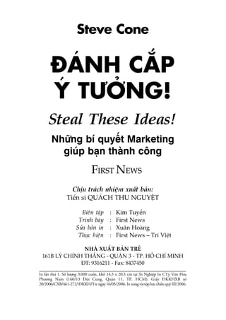 Chõu traách nhiïåm xuêët baãn:
Tiïën sô QUAÁCH THU NGUYÏÅT
Biïn têåp : Kim Tuyïën
Trònh baây : First News
Sûãa baãn in : Xuên Hoaâng
Thûåc hiïån : First News – Trñ Viïåt
NHAÂ XUÊËT BAÃN TREÃ
161B LYÁ CHÑNH THÙÆNG - QUÊÅN 3 - TP. HÖÌ CHÑ MINH
ÀT: 9316211 - Fax: 8437450
In lêìn thûá 1. Söë lûúång 3.000 cuöën, khöí 14,5 x 20,5 cm taåi Xñ Nghiïåp In CTy Vùn Hoáa
Phûúng Nam (160/13 Àöåi Cung, Quêån 11, TP. HCM). Giêëy ÀKKHXB söë
20/2006/CXB/461-272/ ÀKKH/Tre ngaây 16/05/2006. In xong vaâ nöåp lûu chiïíu quyá III/2006.
Steal These Ideas!
Nhûäng bñ quyïët Marketing
giuáp baån thaânh cöng
Steve Cone
ÀAÁNH CÙÆP
YÁ TÛÚÃNG!
FIRST NEWS
 