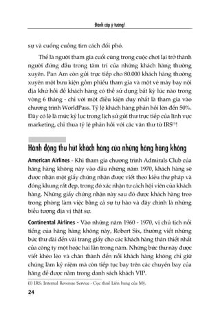 sûå vaâ cuöëng cuöìng tòm caách àöëi phoá.
Thïë laâ ngûúâi tham gia cuöëi cuâng trong cuöåc chúi laåi trúã thaânh
ngûúâi àûáng àêìu trong têm trñ cuãa nhûäng khaách haâng thûúâng
xuyïn. Pan Am coân gûãi trûåc tiïëp cho 80.000 khaách haâng thûúâng
xuyïn möåt bûu kiïån göìm phiïëu tham gia vaâ möåt veá maáy bay nöåi
àõa khûá höìi àïí khaách haâng coá thïí sûã duång bêët kyâ luác naâo trong
voâng 6 thaáng - chó vúái möåt àiïìu kiïån duy nhêët laâ tham gia vaâo
chûúng trònh WorldPass. Tyã lïå khaách haâng phaãn höìi lïn àïën 50%.
Àêy coá leä laâ mûác kyã luåc trong lõch sûã gûãi thû trûåc tiïëp cuãa lônh vûåc
marketing, chó thua tyã lïå phaãn höìi vúái caác vùn thû tûâ IRS(1)
!
Haânh àöång thu huát khaách haâng cuãa nhûäng haäng haâng khöng
American Airlines - Khi tham gia chûúng trònh Admirals Club cuãa
haäng haâng khöng naây vaâo àêìu nhûäng nùm 1970, khaách haâng seä
àûúåc nhêån möåt giêëy chûáng nhêån àûúåc viïët theo kiïíu thû phaáp vaâ
àoáng khung rêët àeåp, trong àoá xaác nhêån tû caách höåi viïn cuãa khaách
haâng. Nhûäng giêëy chûáng nhêån naây sau àoá àûúåc khaách haâng treo
trong phoâng laâm viïåc bùçng caã sûå tûå haâo vaâ àêy chñnh laâ nhûäng
biïíu tûúång àõa võ thêåt sûå.
Continental Airlines - Vaâo nhûäng nùm 1960 - 1970, võ chuã tõch nöíi
tiïëng cuãa haäng haâng khöng naây, Robert Six, thûúâng viïët nhûäng
bûác thû daâi àïën vaâi trang giêëy cho caác khaách haâng thên thiïët nhêët
cuãa cöng ty möåt hoùåc hai lêìn trong nùm. Nhûäng bûác thû naây àûúåc
viïët kheáo leáo vaâ chên thaânh àïën nöîi khaách haâng khöng chó giûä
chuáng laâm kyã niïåm maâ coân tiïëp tuåc bay trïn caác chuyïën bay cuãa
haäng àïí àûúåc nùçm trong danh saách khaách VIP.
Àaánh cùæp yá tûúãng!
24
(1) IRS: Internal Revenue Service - Cuåc thuïë Liïn bang cuãa Myä.
 