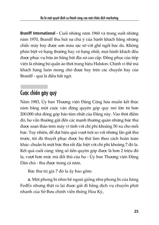 Braniff International - Cuöëi nhûäng nùm 1960 vaâ trong suöët nhûäng
nùm 1970, Braniff thu huát sûå chuá yá cuãa haânh khaách bùçng nhûäng
chiïëc maáy bay àûúåc sún maâu sùåc súä vúái ghïë ngöìi boåc da. Khöng
phên biïåt veá haång thûúâng hay veá haång nhêët, moåi haânh khaách àïìu
àûúåc phuåc vuå bûäa ùn bùçng baát àôa sûá cao cêëp. Àöìng phuåc cuãa tiïëp
viïn laâ nhûäng böå quêìn aáo thúâi trang hiïåu Halston. Chñnh vò thïë maâ
khaách haâng luön mong chúâ àûúåc bay trïn caác chuyïën bay cuãa
Braniff - quaã laâ àiïìu bêët ngúâ.
Cuöåc chiïën gêy quyä
Nùm 1983, UÃy ban Thûúång viïån Àaãng Cöång hoâa muöën kïët thuác
nùm bùçng möåt cuöåc vêån àöång quyïn goáp quy mö lúán tûâ hún
200.000 nhaâ àoáng goáp haão têm nhêët cuãa Àaãng naây. Vaâo thúâi àiïím
àoá, hoå vêîn thûúâng gûãi àïën caác maånh thûúâng quên nhûäng bûác thû
àûúåc soaån thaão trïn maáy vi tñnh vúái chi phñ khoaãng 50 xu cho möîi
bûác. Tuy nhiïn, àïí àaåt hiïåu quaã vûúåt tröåi so vúái nhûäng lêìn gûãi thû
trûúác, töi àaä thuyïët phuåc àûúåc hoå thûã laâm theo caách hoaân toaân
khaác: chuêín bõ möåt bûác thû rêët àùåc biïåt vúái chi phñ khoaãng 7 àö la.
Kïët quaã cuöëi cuâng: töíng söë tiïìn quyïn goáp àûúåc laâ hún 2 triïåu àö
la, vûúåt hún mûác maâ àöëi thuã cuãa hoå - UÃy ban Thûúång viïån Àaãng
Dên chuã - thu àûúåc trong caã nùm.
Bûác thû trõ giaá 7 àö la êëy bao göìm:
a. Möåt phong bò nhòn bïì ngoaâi giöëng nhû phong bò cuãa haäng
FedEx nhûng thêåt ra laåi àuúåc gûãi ài bùçng dõch vuå chuyïín phaát
nhanh cuãa Súã Bûu chñnh viïîn thöng Hoa Kyâ,
Ba bñ mêåt quyïët àõnh sûå thaânh cöng cuãa möåt chiïën dõch marketing
25
 
