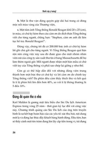 b. Möåt laá thû vêån àöång quyïn goáp daâi hai trang coá àoáng
möåc nöíi maâu vaâng cuãa Thûúång viïån,
c. Möåt têëm aãnh Töíng thöëng Ronald Reagan khöí 20 x 25 (cm),
in maâu, coá chûä kyá keâm theo cêu caãm ún do àñch thên Töíng thöëng
viïët cho tûâng ngûúâi, chùèng haån: “Stephen, caãm ún anh àaä liïn
tuåc höî trúå. Ronald Reagan!”.
Àuáng vêåy, chuáng töi àaä coá 200.000 bûác aãnh coá chûä kyá keâm
lúâi ghi chuá gúãi cho tûâng ngûúâi. Vò Töíng thöëng Reagan quaá bêån
röån nïn cöng viïåc naây sau àoá àûúåc giao cho möåt nhoám nhên
viïn nûä cuãa cöng ty saãn xuêët thû tñn úã bang Massachusetts àïí hoå
laâm thïm ngoaâi giúâ. Möîi ngûúâi àûúåc nhêån möåt baãn mêîu coá chûä
viïët tay cuãa Töíng thöëng vaâ phaãi sao cheáp laåi giöëng y nhû thïë.
Coân gò coá thïí hêëp dêîn àöëi vúái nhûäng àaãng viïn trung
thaânh hún möåt bûác thû coá chûä kyá vaâ lúâi caãm ún do chñnh tay
Töíng thöëng viïët? Àa phêìn àïìu caãm thêëy thñch thuá vaâ kïët quaã
laâ tó lïå phaãn höìi lïn àïën hún 40%, so vúái tó lïå thöng thûúâng laâ
5 àïën 10%.
Àûâng àïí quïn theã úã nhaâ
Karl Malden laâ gûúng mùåt tiïu biïíu cho Seác Du lõch American
Express trong voâng 25 nùm - thúâi gian kyã luåc àöëi vúái cöng viïåc
naây. Chûúng trònh quaãng caáo Seác Du lõch cuãa öng trïn truyïìn
hònh laâ sûå kïët húåp hoaân haão cuãa caác yïëu töë: sûác thu huát, nöåi dung
múái laå vaâ àöång lûåc thuác àêíy khaách haâng haânh àöång. Àêìu tiïn, baån
seä thêëy caãnh möåt tïn tröåm àang leán lêëy cùæp tiïìn trong vñ, tuái àûång
Àaánh cùæp yá tûúãng!
26
 