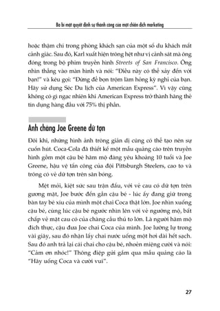 hoùåc thêåm chñ trong phoâng khaách saån cuãa möåt söë du khaách mêët
caãnh giaác. Sau àoá, Karl xuêët hiïån tröng hïåt nhû võ caãnh saát maâ öng
àoáng trong böå phim truyïìn hònh Streets of San Francisco. Öng
nhòn thùèng vaâo maân hònh vaâ noái: “Àiïìu naây coá thïí xaãy àïën vúái
baån!” vaâ kïu goåi: “Àûâng àïí boån tröåm laâm hoãng kyâ nghó cuãa baån.
Haäy sûã duång Seác Du lõch cuãa American Express”. Vò vêåy cuäng
khöng coá gò ngaåc nhiïn khi American Express trúã thaânh haäng theã
tñn duång haâng àêìu vúái 75% thõ phêìn.
Anh chaâng Joe Greene dûä túån
Àöi khi, nhûäng hònh aãnh tröng giaãn dõ cuäng coá thïí taåo nïn sûå
cuöën huát. Coca-Cola àaä thiïët kïë möåt mêîu quaãng caáo trïn truyïìn
hònh göìm möåt cêåu beá hêm möå àaáng yïu khoaãng 10 tuöíi vaâ Joe
Greene, hêåu vïå têën cöng cuãa àöåi Pittsburgh Steelers, cao to vaâ
tröng coá veã dûä túån trïn sên boáng.
Mïåt moãi, kiïåt sûác sau trêån àêëu, vúái veã cau coá dûä túån trïn
gûúng mùåt, Joe bûúác àïën gêìn cêåu beá - luác êëy àang giûä trong
baân tay beá xñu cuãa mònh möåt chai Coca thêåt lúán. Joe nhòn xuöëng
cêåu beá, cuâng luác cêåu beá ngûúác nhòn lïn vúái veã ngûúäng möå, bêët
chêëp veã mùåt cau coá cuãa chaâng cêìu thuã to lúán. Laâ ngûúâi hêm möå
àñch thûåc, cêåu àûa Joe chai Coca cuãa mònh. Joe lûúäng lûå trong
vaâi giêy, sau àoá nhêån lêëy chai nûúác uöëng möåt húi daâi hïët saåch.
Sau àoá anh traã laåi caái chai cho cêåu beá, nhoeãn miïång cûúâi vaâ noái:
“Caãm ún nhoác!” Thöng àiïåp gûãi gùæm qua mêîu quaãng caáo laâ
“Haäy uöëng Coca vaâ cûúâi vui”.
Ba bñ mêåt quyïët àõnh sûå thaânh cöng cuãa möåt chiïën dõch marketing
27
 