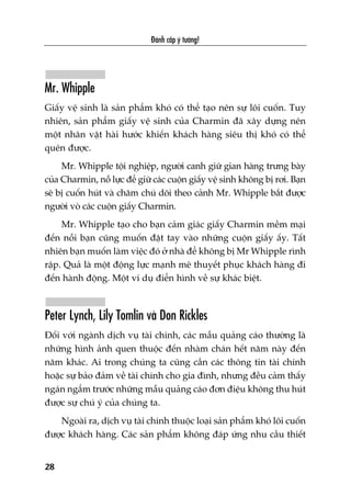 Mr. Whipple
Giêëy vïå sinh laâ saãn phêím khoá coá thïí taåo nïn sûå löi cuöën. Tuy
nhiïn, saãn phêím giêëy vïå sinh cuãa Charmin àaä xêy dûång nïn
möåt nhên vêåt haâi hûúác khiïën khaách haâng siïu thõ khoá coá thïí
quïn àûúåc.
Mr. Whipple töåi nghiïåp, ngûúâi canh giûä gian haâng trûng baây
cuãa Charmin, nöî lûåc àïí giûä caác cuöån giêëy vïå sinh khöng bõ rúi. Baån
seä bõ cuöën huát vaâ chùm chuá doäi theo caãnh Mr. Whipple bùæt àûúåc
ngûúâi voâ caác cuöån giêëy Charmin.
Mr. Whipple taåo cho baån caãm giaác giêëy Charmin mïìm maåi
àïën nöîi baån cuäng muöën àùåt tay vaâo nhûäng cuöån giêëy êëy. Têët
nhiïn baån muöën laâm viïåc àoá úã nhaâ àïí khöng bõ Mr Whipple rònh
rêåp. Quaã laâ möåt àöång lûåc maånh meä thuyïët phuåc khaách haâng ài
àïën haânh àöång. Möåt vñ duå àiïín hònh vïì sûå khaác biïåt.
Peter Lynch, Lily Tomlin vaâ Don Rickles
Àöëi vúái ngaânh dõch vuå taâi chñnh, caác mêîu quaãng caáo thûúâng laâ
nhûäng hònh aãnh quen thuöåc àïën nhaâm chaán hïët nùm naây àïën
nùm khaác. Ai trong chuáng ta cuäng cêìn caác thöng tin taâi chñnh
hoùåc sûå baão àaãm vïì taâi chñnh cho gia àònh, nhûng àïìu caãm thêëy
ngaán ngêím trûúác nhûäng mêîu quaãng caáo àún àiïåu khöng thu huát
àûúåc sûå chuá yá cuãa chuáng ta.
Ngoaâi ra, dõch vuå taâi chñnh thuöåc loaåi saãn phêím khoá löi cuöën
àûúåc khaách haâng. Caác saãn phêím khöng àaáp ûáng nhu cêìu thiïët
Àaánh cùæp yá tûúãng!
28
 