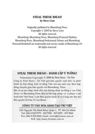 STEAL THESE IDEAS! - ÀAÁNH CÙÆP YÁ TÛÚÃNG!
Vietnamese Copyright © 2006 by First News - Tri Viet
Cöng ty First News - Trñ Viïåt giûä baãn quyïìn xuêët baãn vaâ phaát
haânh êën baãn tiïëng Anh vaâ tiïëng Viïåt cuãa tûåa saách naây theo húåp
àöìng chuyïín giao baãn quyïìn vúái Bloomberg Press.
Bêët cûá sûå sao cheáp, trñch dêîn naâo khöng àûúåc sûå àöìng yá cuãa First
News vaâ Bloomberg Press àïìu laâ bêët húåp phaáp vaâ vi phaåm Luêåt
Xuêët baãn Viïåt Nam, Luêåt Baãn quyïìn Quöëc tïë vaâ Cöng ûúác Baão höå
Baãn quyïìn Súã hûäu Trñ tuïå Berne.
CCÖÖNNGG TTYY VVÙÙNN HHOOÁÁAA SSAAÁÁNNGG TTAAÅÅOO TTRRÑÑ VVIIÏÏÅÅTT
11H Nguyïîn Thõ Minh Khai, Quêån 1, TP. Höì Chñ Minh
Tel: (84) 8 8227979 - 8227980 - 8233859 - 8233860
Fax: (84) 8 8224560; Email: triviet@firstnews.com.vn
Web: http://www.firstnews.com.vn
STEAL THESE IDEAS!
by Steve Cone
Originally published by Bloomberg Press.
Copyright © 2005 by Steve Cone
All rights reserved.
Bloomberg, Bloomberg News, Bloomberg Financial Markets,
Bloomberg Press, Bloomberg Professional Library and Bloomberg
Personal Bookshelf are trademarks and service marks of Bloomberg L.P.
All rights reserved.
 