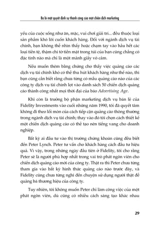 yïëu cuãa cuöåc söëng nhû ùn, mùåc, vui chúi giaãi trñ... àïìu thuöåc loaåi
saãn phêím khoá löi cuöën khaách haâng. Àöëi vúái ngaânh dõch vuå taâi
chñnh, baån khöng thïí nhòn thêëy hoùåc chaåm tay vaâo hêìu hïët caác
loaåi tiïìn tïå, thêåm chñ túâ tiïìn mùåt trong tuái cuãa baån cuäng chùèng coá
àùåc tñnh naâo maâ chó laâ möåt maãnh giêëy vö caãm.
Nïëu muöën thïm bùçng chûáng cho thêëy viïåc quaãng caáo caác
dõch vuå taâi chñnh khoá coá thïí thu huát khaách haâng nhû thïë naâo, thò
baån cuäng cêìn biïët rùçng chûa tûâng coá mêîu quaãng caáo naâo cuãa caác
cöng ty dõch vuå taâi chñnh loåt vaâo danh saách 50 chiïën dõch quaãng
caáo thaânh cöng nhêët moåi thúâi àaåi cuãa baáo Advertising Age.
Khi coân laâ trûúãng böå phêån marketing dõch vuå baán leã cuãa
Fidelity Investments vaâo cuöëi nhûäng nùm 1990, töi àaä quyïët têm
khöng ài theo löëi moân cuãa caách tiïëp cêån quaãng caáo thöng thûúâng
trong ngaânh dõch vuå taâi chñnh; thay vaâo àoá töi choån caách thiïët kïë
möåt chiïën dõch quaãng caáo coá thïí taåo nïn tiïëng vang cho doanh
nghiïåp.
Bêët kyâ ai àêìu tû vaâo thõ trûúâng chûáng khoaán cuäng àïìu biïët
àïën Peter Lynch. Peter tû vêën cho khaách haâng caách àêìu tû hiïåu
quaã. Vò vêåy, trong nhûäng ngaây àêìu tiïn úã Fidelity, töi cho rùçng
Peter seä laâ ngûúâi phuâ húåp nhêët trong vai troâ phaát ngön viïn cho
chiïën dõch quaãng caáo múái cuãa cöng ty. Thêåt ra thò Peter chûa tûâng
tham gia vaâo bêët kyâ hònh thûác quaãng caáo naâo trûúác àêy, vaâ
Fidelity cuäng chûa tûâng nghô àïën chuyïån sûã duång ngûúâi thêåt àïí
quaãng baá thûúng hiïåu cuãa cöng ty.
Tuy nhiïn, töi khöng muöën Peter chó laâm cöng viïåc cuãa möåt
phaát ngön viïn, duâ cuäng coá nhiïìu caách saáng taåo khaác nhau
Ba bñ mêåt quyïët àõnh sûå thaânh cöng cuãa möåt chiïën dõch marketing
29
 