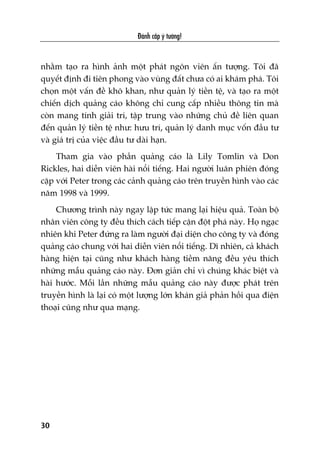 nhùçm taåo ra hònh aãnh möåt phaát ngön viïn êën tûúång. Töi àaä
quyïët àõnh ài tiïn phong vaâo vuâng àêët chûa coá ai khaám phaá. Töi
choån möåt vêën àïì khö khan, nhû quaãn lyá tiïìn tïå, vaâ taåo ra möåt
chiïën dõch quaãng caáo khöng chó cung cêëp nhiïìu thöng tin maâ
coân mang tñnh giaãi trñ, têåp trung vaâo nhûäng chuã àïì liïn quan
àïën quaãn lyá tiïìn tïå nhû: hûu trñ, quaãn lyá danh muåc vöën àêìu tû
vaâ giaá trõ cuãa viïåc àêìu tû daâi haån.
Tham gia vaâo phêìn quaãng caáo laâ Lily Tomlin vaâ Don
Rickles, hai diïîn viïn haâi nöíi tiïëng. Hai ngûúâi luên phiïn àoáng
cùåp vúái Peter trong caác caãnh quaãng caáo trïn truyïìn hònh vaâo caác
nùm 1998 vaâ 1999.
Chûúng trònh naây ngay lêåp tûác mang laåi hiïåu quaã. Toaân böå
nhên viïn cöng ty àïìu thñch caách tiïëp cêån àöåt phaá naây. Hoå ngaåc
nhiïn khi Peter àûáng ra laâm ngûúâi àaåi diïån cho cöng ty vaâ àoáng
quaãng caáo chung vúái hai diïîn viïn nöíi tiïëng. Dô nhiïn, caã khaách
haâng hiïån taåi cuäng nhû khaách haâng tiïìm nùng àïìu yïu thñch
nhûäng mêîu quaãng caáo naây. Àún giaãn chó vò chuáng khaác biïåt vaâ
haâi hûúác. Möîi lêìn nhûäng mêîu quaãng caáo naây àûúåc phaát trïn
truyïìn hònh laâ laåi coá möåt lûúång lúán khaán giaã phaãn höìi qua àiïån
thoaåi cuäng nhû qua maång.
Àaánh cùæp yá tûúãng!
30
 