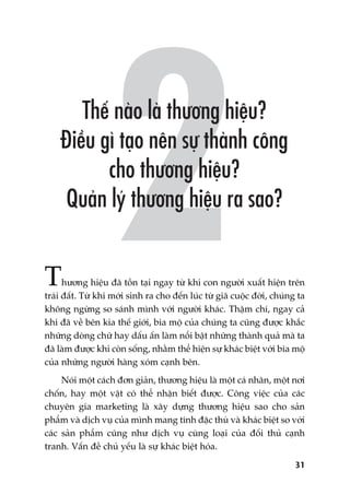 31
Thûúng hiïåu àaä töìn taåi ngay tûâ khi con ngûúâi xuêët hiïån trïn
traái àêët. Tûâ khi múái sinh ra cho àïën luác tûâ giaä cuöåc àúâi, chuáng ta
khöng ngûâng so saánh mònh vúái ngûúâi khaác. Thêåm chñ, ngay caã
khi àaä vïì bïn kia thïë giúái, bia möå cuãa chuáng ta cuäng àûúåc khùæc
nhûäng doâng chûä hay dêëu êën laâm nöíi bêåt nhûäng thaânh quaã maâ ta
àaä laâm àûúåc khi coân söëng, nhùçm thïí hiïån sûå khaác biïåt vúái bia möå
cuãa nhûäng ngûúâi haâng xoám caånh bïn.
Noái möåt caách àún giaãn, thûúng hiïåu laâ möåt caá nhên, möåt núi
chöën, hay möåt vêåt coá thïí nhêån biïët àûúåc. Cöng viïåc cuãa caác
chuyïn gia marketing laâ xêy dûång thûúng hiïåu sao cho saãn
phêím vaâ dõch vuå cuãa mònh mang tñnh àùåc thuâ vaâ khaác biïåt so vúái
caác saãn phêím cuäng nhû dõch vuå cuâng loaåi cuãa àöëi thuã caånh
tranh. Vêën àïì chuã yïëu laâ sûå khaác biïåt hoáa.
 