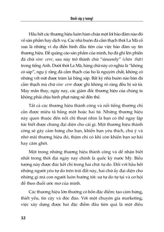 Àaánh cùæp yá tûúãng!
32
Hêìu hïët caác thûúng hiïåu luön haâm chûáa möåt lúâi baão àaãm naâo àoá
vïì saãn phêím hay dõch vuå. Caác nhaâ buön àaá cêím thaåch thúâi La Maä cöí
xûa laâ nhûäng vñ duå àiïín hònh àêìu tiïn cuãa viïåc baão àaãm uy tñn
thûúng hiïåu. Àïí quaãng caáo saãn phêím cuãa mònh, hoå àaä ghi lïn phiïën
àaá chûä sine cere, sau naây trúã thaânh chûä “sincerely” (chên thêåt)
trong tiïëng Anh. Dûúái thúâi La Maä, haâng chûä naây coá nghôa laâ “khöng
coá saáp”, nguå yá rùçng àaá cêím thaåch cuãa hoå laâ nguyïn chêët, khöng coá
nhûäng vïët nûát àûúåc traám laåi bùçng saáp. Bêët kyâ nhaâ buön naâo baán àaá
cêím thaåch maâ chûä sine cere àûúåc ghi khöng roä raâng àïìu bõ xûã tûã.
May mùæn thay, ngaây nay, caác giaám àöëc thûúng hiïåu cuãa chuáng ta
khöng phaãi chõu hònh phaåt nùång nïì àïën thïë.
Têët caã caác thûúng hiïåu thaânh cöng vaâ nöíi tiïëng thûúâng chó
cêìn àûúåc miïu taã bùçng möåt hoùåc hai tûâ. Nhûäng thûúng hiïåu
naây quen thuöåc àïën nöîi chó thoaåt nhòn laâ baån coá thïí ngay lêåp
tûác biïët àûúåc chuáng àaåi diïån cho caái gò. Möåt thûúng hiïåu thaânh
cöng seä gêy caãm hûáng cho baån, khiïën baån yïu thñch, chuá yá vaâ
nhúá maäi thûúng hiïåu àoá, thêåm chñ coá khi coân khiïën baån súå haäi
hay cùm gheát.
Möåt trong nhûäng thûúng hiïåu thaânh cöng vaâ dïî nhêån biïët
nhêët trong thúâi àaåi ngaây nay chñnh laâ quöëc kyâ nûúác Myä. Biïíu
tûúång naây àûúåc àuác kïët chó trong hai chûä: tûå do. Àöëi vúái hêìu hïët
nhûäng ngûúâi yïu tûå do trïn traái àêët naây, hai chûä êëy àaåi diïån cho
nhûäng gò maâ con ngûúâi luön hûúáng túái: sûå tûå do tûå taåi vaâ cú höåi
àïí theo àuöíi ûúác mú cuãa mònh.
Caác thûúng hiïåu lúán thûúâng coá böën àùåc àiïím: taåo caãm hûáng,
thiïët yïëu, tin cêåy vaâ àöåc àaáo. Vúái möåt chuyïn gia marketing,
viïåc xêy dûång àûúåc hai àùåc àiïím àêìu tiïn quaã laâ möåt àiïìu
 