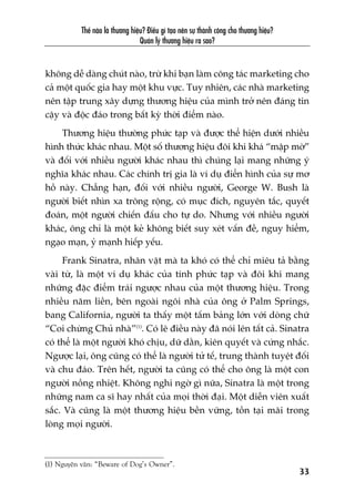 Thïë naâo laâ thûúng hiïåu? Àiïìu gò taåo nïn sûå thaânh cöng cho thûúng hiïåu?
Quaãn lyá thûúng hiïåu ra sao?
33
khöng dïî daâng chuát naâo, trûâ khi baån laâm cöng taác marketing cho
caã möåt quöëc gia hay möåt khu vûåc. Tuy nhiïn, caác nhaâ marketing
nïn têåp trung xêy dûång thûúng hiïåu cuãa mònh trúã nïn àaáng tin
cêåy vaâ àöåc àaáo trong bêët kyâ thúâi àiïím naâo.
Thûúng hiïåu thûúâng phûác taåp vaâ àûúåc thïí hiïån dûúái nhiïìu
hònh thûác khaác nhau. Möåt söë thûúng hiïåu àöi khi khaá “mêåp múâ”
vaâ àöëi vúái nhiïìu ngûúâi khaác nhau thò chuáng laåi mang nhûäng yá
nghôa khaác nhau. Caác chñnh trõ gia laâ vñ duå àiïín hònh cuãa sûå mú
höì naây. Chùèng haån, àöëi vúái nhiïìu ngûúâi, George W. Bush laâ
ngûúâi biïët nhòn xa tröng röång, coá muåc àñch, nguyïn tùæc, quyïët
àoaán, möåt ngûúâi chiïën àêëu cho tûå do. Nhûng vúái nhiïìu ngûúâi
khaác, öng chó laâ möåt keã khöng biïët suy xeát vêën àïì, nguy hiïím,
ngaåo maån, yã maånh hiïëp yïëu.
Frank Sinatra, nhên vêåt maâ ta khoá coá thïí chó miïu taã bùçng
vaâi tûâ, laâ möåt vñ duå khaác cuãa tñnh phûác taåp vaâ àöi khi mang
nhûäng àùåc àiïím traái ngûúåc nhau cuãa möåt thûúng hiïåu. Trong
nhiïìu nùm liïìn, bïn ngoaâi ngöi nhaâ cuãa öng úã Palm Springs,
bang California, ngûúâi ta thêëy möåt têëm baãng lúán vúái doâng chûä
“Coi chûâng Chuã nhaâ”(1)
. Coá leä àiïìu naây àaä noái lïn têët caã. Sinatra
coá thïí laâ möåt ngûúâi khoá chõu, dûä dùçn, kiïn quyïët vaâ cûáng nhùæc.
Ngûúåc laåi, öng cuäng coá thïí laâ ngûúâi tûã tïë, trung thaânh tuyïåt àöëi
vaâ chu àaáo. Trïn hïët, ngûúâi ta cuäng coá thïí cho öng laâ möåt con
ngûúâi nöìng nhiïåt. Khöng nghi ngúâ gò nûäa, Sinatra laâ möåt trong
nhûäng nam ca sô hay nhêët cuãa moåi thúâi àaåi. Möåt diïîn viïn xuêët
sùæc. Vaâ cuäng laâ möåt thûúng hiïåu bïìn vûäng, töìn taåi maäi trong
loâng moåi ngûúâi.
(1) Nguyïn vùn: “Beware of Dog’s Owner”.
 
