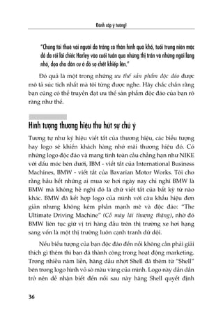 Àaánh cùæp yá tûúãng!
36
“Chuáng töi thuï vaâi ngûúâi da trùæng coá thên hònh quaá khöí, tuöíi trung niïn mùåc
àöì da röìi laái chiïëc Harley vaâo cuöëi tuêìn qua nhûäng thõ trêën vaâ nhûäng ngöi laâng
nhoã, doåa cho dên cû úã àoá súå chïët khiïëp lïn.”
Àoá quaã laâ möåt trong nhûäng ûu thïë saãn phêím àöåc àaáo àûúåc
mö taã suác tñch nhêët maâ töi tûâng àûúåc nghe. Haäy chùæc chùæn rùçng
baån cuäng coá thïí truyïìn àaåt ûu thïë saãn phêím àöåc àaáo cuãa baån roä
raâng nhû thïë.
Hònh tûúång thûúng hiïåu thu huát sûå chuá yá
Tûúng tûå nhû kyá hiïåu viïët tùæt cuãa thûúng hiïåu, caác biïíu tûúång
hay logo seä khiïën khaách haâng nhúá maäi thûúng hiïåu àoá. Coá
nhûäng logo àöåc àaáo vaâ mang tñnh toaân cêìu chùèng haån nhû NIKE
vúái dêëu moác bïn dûúái, IBM - viïët tùæt cuãa International Business
Machines, BMW - viïët tùæt cuãa Bavarian Motor Works. Töi cho
rùçng hêìu hïët nhûäng ai mua xe húi ngaây nay chó nghô BMW laâ
BMW maâ khöng hïì nghô àoá laâ chûä viïët tùæt cuãa bêët kyâ tûâ naâo
khaác. BMW àaä kïët húåp logo cuãa mònh vúái cêu khêíu hiïåu àún
giaãn nhûng khöng keám phêìn maånh meä vaâ àöåc àaáo: “The
Ultimate Driving Machine” (Cöî maáy laái thûúång thùång), nhúâ àoá
BMW liïn tuåc giûä võ trñ haâng àêìu trïn thõ trûúâng xe húi haång
sang vöën laâ möåt thõ trûúâng luön caånh tranh dûä döåi.
Nïëu biïíu tûúång cuãa baån àöåc àaáo àïën nöîi khöng cêìn phaãi giaãi
thñch gò thïm thò baån àaä thaânh cöng trong hoaåt àöång marketing.
Trong nhiïìu nùm liïìn, haäng dêìu nhúát Shell àaä thïm tûâ “Shell”
bïn trong logo hònh voã soâ maâu vaâng cuãa mònh. Logo naây dêìn dêìn
trúã nïn dïî nhêån biïët àïën nöîi sau naây haäng Shell quyïët àõnh
 