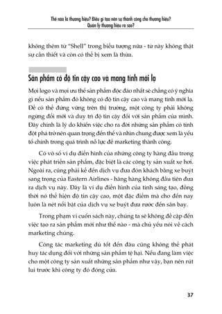 Thïë naâo laâ thûúng hiïåu? Àiïìu gò taåo nïn sûå thaânh cöng cho thûúng hiïåu?
Quaãn lyá thûúng hiïåu ra sao?
37
khöng thïm tûâ “Shell” trong biïíu tûúång nûäa - tûâ naây khöng thêåt
sûå cêìn thiïët vaâ coân coá thïí bõ xem laâ thûâa.
Saãn phêím coá àöå tin cêåy cao vaâ mang tñnh múái laå
Moåi logo vaâ moåi ûu thïë saãn phêím àöåc àaáo nhêët seä chùèng coá yá nghôa
gò nïëu saãn phêím àoá khöng coá àöå tin cêåy cao vaâ mang tñnh múái laå.
Àïí coá thïí àûáng vûäng trïn thõ trûúâng, möåt cöng ty phaãi khöng
ngûâng àöíi múái vaâ duy trò àöå tin cêåy àöëi vúái saãn phêím cuãa mònh.
Àêy chñnh laâ lyá do khiïën viïåc cho ra àúâi nhûäng saãn phêím coá tñnh
àöåt phaá trúã nïn quan troång àïën thïë vaâ nhòn chung àûúåc xem laâ yïëu
töë chñnh trong quaá trònh nöî lûåc àïí marketing thaânh cöng.
Coá vö söë vñ duå àiïín hònh cuãa nhûäng cöng ty haâng àêìu trong
viïåc phaát triïín saãn phêím, àùåc biïåt laâ caác cöng ty saãn xuêët xe húi.
Ngoaâi ra, cuäng phaãi kïí àïën dõch vuå àûa àoán khaách bùçng xe buyát
sang troång cuãa Eastern Airlines - haäng haâng khöng àêìu tiïn àûa
ra dõch vuå naây. Àêy laâ vñ duå àiïín hònh cuãa tñnh saáng taåo, àöìng
thúâi noá thïí hiïån àöå tin cêåy cao, möåt àùåc àiïím maâ cho àïën nay
luön laâ neát nöíi bêåt cuãa dõch vuå xe buyát àûa rûúác àïën sên bay.
Trong phaåm vi cuöën saách naây, chuáng ta seä khöng àïì cêåp àïën
viïåc taåo ra saãn phêím múái nhû thïë naâo - maâ chuã yïëu noái vïì caách
marketing chuáng.
Cöng taác marketing duâ töët àïën àêu cuäng khöng thïí phaát
huy taác duång àöëi vúái nhûäng saãn phêím tïå haåi. Nïëu àang laâm viïåc
cho möåt cöng ty saãn xuêët nhûäng saãn phêím nhû vêåy, baån nïn ruát
lui trûúác khi cöng ty àoá àoáng cûãa.
 