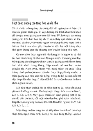 Àaánh cùæp yá tûúãng!
38
Hoaåt àöång quaãng caáo töíng húåp vaâ dïî nhúá
Coá rêët nhiïìu mêîu quaãng caáo dúã tïå, àöi khi ngúá ngêín vaâ thêåm chñ
coân xuác phaåm khaán giaã. Vò vêåy, khöng thïí traách àûúåc khi khaán
giaã boã qua muåc quaãng caáo trïn àaâi hoùåc TV, lûúát qua caác trang
quaãng caáo trïn baáo hay taåp chñ vò caãm thêëy quaá nhaâm. Vò thïë,
muåc tiïu cuãa baån, vúái vai troâ ngûúâi xêy dûång thûúng hiïåu, laâ thu
huát sûå chuá yá cuãa khaán giaã, chuyïín taãi àïën hoå möåt thöng àiïåp
khoá quïn thöng qua caác phûúng tiïån truyïìn thöng phuâ húåp.
Coá möåt àiïìu thoaåt nghe thò rêët àún giaãn laâ, ngûúâi ta seä nhúá
lêu hún nïëu khöng bõ nhöìi vaâo àêìu quaá nhiïìu thûá cuâng möåt luác.
Mêîu quaãng caáo àaáng nhúá chñnh laâ mêîu quaãng caáo thïí hiïån àûúåc
tñnh khuác chiïët trong thöng àiïåp maånh meä maâ baån muöën
chuyïín taãi. Nùm 1964, nhoám vêån àöång tranh cûã chûác Töíng
thöëng cho Lyndon Johnson àaä nùæm àûúåc bñ quyïët naây vaâ cho ra
mêîu quaãng caáo Hoa cuác nöíi tiïëng, trong àoá hoå àaä laâm nöíi bêåt
viïåc boã phiïëu cho ûáng cûã viïn àöëi thuã Barry Goldwater laâ thiïëu
khön ngoan ra sao.
Múã àêìu phêìn quaãng caáo laâ caãnh möåt beá gaái xinh xùæn àûáng
giûäa caánh àöìng hoa cuác, lêìn lûúåt ngùæt tûâng caánh hoa vaâ àïëm 1,
2, 3, 4, 5, 6, 7, 8, 9. Maáy quay chiïëu cêån caãnh gûúng mùåt cö beá,
sau àoá àïën àöi mùæt, röìi möåt maâu àen bao phuã toaân maân hònh.
Tiïëp theo, möåt gioång nam cêët lïn, bùæt àêìu àïëm ngûúåc: 10, 9, 8, 7,
6, 5, 4, 3, 2, 1, 0.
Möåt tiïëng nöí lúán vang lïn vaâ tiïëp theo laâ caãnh nöí bom haåt
nhên traân ngêåp maân hònh. Gioång noái cuãa Töíng thöëng Lyndon
 