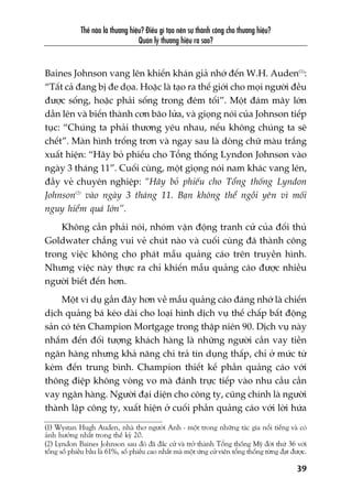 Thïë naâo laâ thûúng hiïåu? Àiïìu gò taåo nïn sûå thaânh cöng cho thûúng hiïåu?
Quaãn lyá thûúng hiïåu ra sao?
39
Baines Johnson vang lïn khiïën khaán giaã nhúá àïën W.H. Auden(1)
:
“Têët caã àang bõ àe doåa. Hoùåc laâ taåo ra thïë giúái cho moåi ngûúâi àïìu
àûúåc söëng, hoùåc phaãi söëng trong àïm töëi”. Möåt àaám mêy lúán
dêìn lïn vaâ biïën thaânh cún baäo lûãa, vaâ gioång noái cuãa Johnson tiïëp
tuåc: “Chuáng ta phaãi thûúng yïu nhau, nïëu khöng chuáng ta seä
chïët”. Maân hònh tröëng trún vaâ ngay sau laâ doâng chûä maâu trùæng
xuêët hiïån: “Haäy boã phiïëu cho Töíng thöëng Lyndon Johnson vaâo
ngaây 3 thaáng 11”. Cuöëi cuâng, möåt gioång noái nam khaác vang lïn,
àêìy veã chuyïn nghiïåp: “Haäy boã phiïëu cho Töíng thöëng Lyndon
Johnson(2)
vaâo ngaây 3 thaáng 11. Baån khöng thïí ngöìi yïn vò möëi
nguy hiïím quaá lúán”.
Khöng cêìn phaãi noái, nhoám vêån àöång tranh cûã cuãa àöëi thuã
Goldwater chùèng vui veã chuát naâo vaâ cuöëi cuâng àaä thaânh cöng
trong viïåc khöng cho phaát mêîu quaãng caáo trïn truyïìn hònh.
Nhûng viïåc naây thûåc ra chó khiïën mêîu quaãng caáo àûúåc nhiïìu
ngûúâi biïët àïën hún.
Möåt vñ duå gêìn àêy hún vïì mêîu quaãng caáo àaáng nhúá laâ chiïën
dõch quaãng baá keáo daâi cho loaåi hònh dõch vuå thïë chêëp bêët àöång
saãn coá tïn Champion Mortgage trong thêåp niïn 90. Dõch vuå naây
nhùæm àïën àöëi tûúång khaách haâng laâ nhûäng ngûúâi cêìn vay tiïìn
ngên haâng nhûng khaã nùng chi traã tñn duång thêëp, chó úã mûác tûâ
keám àïën trung bònh. Champion thiïët kïë phêìn quaãng caáo vúái
thöng àiïåp khöng voâng vo maâ àaánh trûåc tiïëp vaâo nhu cêìu cêìn
vay ngên haâng. Ngûúâi àaåi diïån cho cöng ty, cuäng chñnh laâ ngûúâi
thaânh lêåp cöng ty, xuêët hiïån úã cuöëi phêìn quaãng caáo vúái lúâi hûáa
(1) Wystan Hugh Auden, nhaâ thú ngûúâi Anh - möåt trong nhûäng taác gia nöíi tiïëng vaâ coá
aãnh hûúãng nhêët trong thïë kyã 20.
(2) Lyndon Baines Johnson sau àoá àaä àùæc cûã vaâ trúã thaânh Töíng thöëng Myä àúâi thûá 36 vúái
töíng söë phiïìu bêìu laâ 61%, söë phiïëu cao nhêët maâ möåt ûáng cûã viïn töíng thöëng tûâng àaåt àûúåc.
 