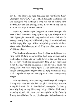 heån thêåt hêëp dêîn: “Nïëu ngên haâng cuãa baån noái ‘Khöng àûúåc’,
Champion noái ‘ÀÛÚÅC’!” Coá leä khaách haâng chó cêìn biïët coá thïë.
Cêu quaãng caáo naây xuêët hiïån úã khùæp moåi núi, tûâ chûúng trònh
thïí thao, baáo chñ, àïën catalog, túâ rúi, mêîu àún xin vay vöën vaâ
thêåm chñ coân àûúåc in caã trïn aáo thun...
Möåt vñ duå khaác laâ Apple, Cöng ty luön ài tiïn phong vaâ dêîn
trûúác àöëi thuã caånh tranh trong ngaânh cöng nghïå thöng tin. Nùm
2001, Apple giúái thiïåu thiïët bõ nghe nhaåc caá nhên iPod trïn thõ
trûúâng. Hoå xêy dûång möåt chiïën dõch quaãng baá hònh aãnh rêìm röå
vaâ thêåt sûå gêy kinh ngaåc, khi sûã duång nhûäng maâu sùæc kyä thuêåt
söë rûåc rúä taåo thaânh boáng ngûúâi cûã àöång laâm phöng nïìn àïí laâm
nöíi bêåt saãn phêím.
Vêåy laâ, cho duâ baån úã àêu, àang úã bêët cûá àöå tuöíi naâo, baån
cuäng coá thïí dïî daâng hiïíu àûúåc iPod laâ gò ngay khi xem quaãng
caáo trïn baáo chñ hoùåc trïn truyïìn hònh. Têët caã àïìu thêåt àún giaãn,
thêåt löi cuöën vúái nhûäng hònh aãnh sinh àöång vaâ mùæt cuãa baån seä
bõ huát theo ngay nhûäng hònh aãnh àoá, cho duâ baån coá muöën hay
khöng. Maáy iPod cuãa Cöng ty Apple laâ vñ duå àiïín hònh cuãa viïåc
chuyïín taãi thöng àiïåp àún giaãn nhêët - sûã duång hònh aãnh àïí miïu
taã vïì saãn phêím seä hiïåu quaã hún gêëp trùm lêìn so vúái viïåc duâng
tûâ ngûä.
Nhû baån àaä thêëy, quaãn lyá thûúng hiïåu khöng nhêët thiïët phaãi
laâ cöng viïåc phûác taåp, àoâi hoãi baån phaãi naát oác suy luêån vúái
nhûäng hònh khöëi, baãn àöì hiïín thõ chu kyâ voâng àúâi cuãa thûúng
hiïåu. Xêy dûång thûúng hiïåu cuäng khöng phaãi àûúåc hònh thaânh
tûâ nhûäng nguyïn tùæc khoa hoåc, nhû ngaânh vêåt lyá. Quaãn lyá
thûúng hiïåu chó àún giaãn bao göìm böën yïëu töë nhû àaä nïu trïn.
Àaánh cùæp yá tûúãng!
40
 