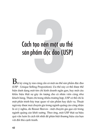 42
Bêët kyâ cöng ty naâo cuäng cêìn coá möåt ûu thïë saãn phêím àöåc àaáo
(USP - Unique Selling Proposition). Ûu thïë naây coá thïí àûúåc thïí
hiïån dûúái daång möåt tön chó kinh doanh ngùæn goån, hay möåt cêu
khêíu hiïåu thêåt sûå gêy êën tûúång cho caã nhên viïn cuäng nhû
khaách haâng. Thêåm chñ trong nhiïìu trûúâng húåp, USP coá thïí chó laâ
möåt phêìn trònh baây trûåc quan vïì saãn phêím hay dõch vuå. Thuêåt
ngûä naây àûúåc moåi chuyïn gia trong ngaânh quaãng caáo cöng nhêån
laâ coá yá nghôa, do Rosser Reeves - möåt chuyïn gia gaåo cöåi trong
ngaânh quaãng caáo khúãi xûúáng. Theo öng, möåt USP thêåt sûå hiïåu
quaã vêîn luön laâ caách töët nhêët àïí phên biïåt thûúng hiïåu cuãa baån
vúái àöëi thuã caånh tranh.
 