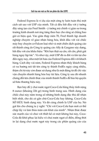 Caách taåo nïn möåt ûu thïë saãn phêím àöåc àaáo (USP)
43
Federal Express laâ vñ duå cuãa möåt cöng ty luön tuên thuã möåt
caách saát sao vúái USP cuãa mònh. Têët caã àïìu bùæt àêìu vúái yá tûúãng
àêìy saáng taåo cuãa Fred Smith - yá tûúãng maâ chñnh võ giaáo sû trong
trûúâng kinh doanh núi öng tûâng theo hoåc cho rùçng seä chùèng bao
giúâ coá hiïåu quaã. Vaâo giûäa thêåp niïn 70, Fred thaânh lêåp doanh
nghiïåp chuyïn vïì giao nhêån haâng hoáa, khúãi àêìu vúái vaâi chiïëc
maáy bay chuyïn cú Falcon loaåi nhoã vaâ möåt chiïën dõch quaãng caáo
rêët thaânh cöng do Cöng ty quaãng caáo Ally & Gargano xêy dûång,
bùæt àêìu vúái cêu khêíu hiïåu: “Khi baån thêåt sûå cêìn, rêët cêìn, phaãi gûãi
haâng ngay lêåp tûác”. Vaâ nhû vêåy, möåt USP àaä ra àúâi vaâ töìn taåi cho
àïën ngaây nay, nhû möåt lúâi hûáa cuãa Federal Express àöëi vúái khaách
haâng. Caách àêy vaâi nùm, Federal Express nhêån thêëy khaách haâng
coá xu hûúáng noái tùæt tïn cöng ty thaânh FedEx ngaây caâng nhiïìu,
thêåm chñ tûâ naây coân àûúåc sûã duång nhû laâ möåt àöång tûâ àïí chó viïåc
vêån chuyïín nhanh haâng hoáa hay taâi liïåu. Cöng ty sau àoá nhanh
choáng àöíi tïn chñnh thûác cuãa mònh thaânh FedEx àïí baão höå quyïìn
súã hûäu thûúng hiïåu naây.
Baån haäy àïí yá chai nûúác ngoåt Coca-Cola bùçng thuãy tinh nùång
8 ounce (khoaãng 226 gr) trong hònh trang sau. Hònh daång cuãa
chiïëc chai naây nùçm trong söë nhûäng hònh daång àùåc thuâ dïî nhêån
biïët nhêët, cho duâ coá gùæn chûä Coca-Cola hay khöng. Coca-Cola
SÚÃ HÛÄU hònh daång naây. Vaâ àoá cuäng chñnh laâ USP cuãa hoå. Noá
gúåi lïn cho chuáng ta yá nghô: “Chó vúái Coca-Cola baån múái coá thïí
chöåp lêëy vaâ laâm thoãa maän cún khaát cuãa mònh”. Nhêån thûác àûúåc
sûác maånh cuãa voã chai vúái thiïët kïë coá möåt khöng hai naây, Coca-
Cola àaä khöi phuåc laåi kiïíu voã chai nûúác ngoåt cöí àiïín, àöìng thúâi
in laåi daång chai nûúác ngoåt naây trong caác phêìn quaãng caáo cuãa
 