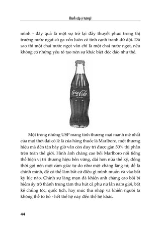 Àaánh cùæp yá tûúãng!
44
mònh - àêy quaã laâ möåt sûå trúã laåi àêìy thuyïët phuåc trong thõ
trûúâng nûúác ngoåt coá ga vöën luön coá tñnh caånh tranh dûä döåi. Duâ
sao thò möåt chai nûúác ngoåt vêîn chó laâ möåt chai nûúác ngoåt, nïëu
khöng coá nhûäng yïëu töë taåo nïn sûå khaác biïåt àöåc àaáo nhû thïë.
Möåt trong nhûäng USP mang tñnh thûúng maåi maånh meä nhêët
cuãa moåi thúâi àaåi coá leä laâ cuãa haäng thuöëc laá Marlboro, möåt thûúng
hiïåu maâ àïën têån bêy giúâ vêîn coân duy trò àûúåc gêìn 50% thõ phêìn
trïn toaân thïë giúái. Hònh aãnh chaâng cao böìi Marlboro nöíi tiïëng
thïí hiïån võ trñ thûúng hiïåu bïìn vûäng, daâi hún nûãa thïë kyã, àöìng
thúâi gúåi nïn möåt caãm giaác tûå do nhû möåt chaâng laäng tûã, àïí laâ
chñnh mònh, àïí coá thïí laâm bêët cûá àiïìu gò mònh muöën vaâ vaâo bêët
kyâ luác naâo. Chñnh sûå laäng maån àaä khiïën anh chaâng cao böìi bñ
hiïím êëy trúã thaânh trung têm thu huát caã phuå nûä lêîn nam giúái, bêët
kïí chuãng töåc, quöëc tõch, hay mûác thu nhêåp vaâ khiïën ngûúâi ta
khöng thïí tûâ boã - hïët thïë hïå naây àïën thïë hïå khaác.
 