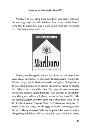 Caách taåo nïn möåt ûu thïë saãn phêím àöåc àaáo (USP)
45
Marlboro àaä xêy dûång àûúåc möåt hònh aãnh mang tñnh toaân
cêìu vö cuâng vûäng chùæc àïën nöîi hònh aãnh chaâng cao böìi luön úã
trong têm trñ ngûúâi tiïu duâng, ngay caã khi hònh aãnh àoá khöng
xuêët hiïån trïn voã bao thuöëc laá.
Thêåt ra, viïåc khöng cho in hònh aãnh chaâng cao böìi trïn voã bao
thuöëc laâ möåt quyïët àõnh rêët saáng suöët. Tûâ nhûäng nùm 1950, khi lêìn
àêìu tiïn tung thuöëc laá Marlboro vaâo thõ trûúâng Myä, Phillip Morris
àaä thuï haäng quaãng caáo Leo Burnett xuác tiïën viïåc quaãng baá thûúng
hiïåu. Nhoám chõu traách nhiïåm thûåc hiïån cöng viïåc naây, maâ trûúãng
nhoám cuäng chñnh laâ ngûúâi thaânh lêåp - Leo Burnett, àaä quyïët àõnh
rùçng khöng nïn in hònh aãnh chaâng cao böìi lïn bao thuöëc laá, vò khi
huát hïët thuöëc, ngûúâi ta coá thoái quen boáp voã bao thuöëc trûúác khi boã
ài, nhû thïë seä vö tònh “boáp naát” luön hònh aãnh ngûúâi huâng, truyïìn
thuyïët vïì mú ûúác “àûúåc laâm nhûäng gò töi muöën” maâ chaâng cao böìi
thïí hiïån. Khöng roä quyïët àõnh naây coá phaãi laâ kïët quaã cuãa möåt yá
tûúãng thöng minh hay chó laâ sûå truâng húåp ngêîu nhiïn hay khöng
 