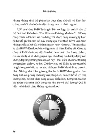 Àaánh cùæp yá tûúãng!
46
nhûng khöng ai coá thïí phuã nhêån àûúåc rùçng nhúâ àoá maâ hònh aãnh
chaâng cao böìi vêîn luön in àêåm trong têm trñ nhiïìu ngûúâi.
USP cuãa haäng BMW luön gùæn liïìn vúái logo bêët cûá khi naâo coá
thïí àïí thaânh khêíu hiïåu “The Ultimate Driving Machine”. USP naây
cuäng chñnh laâ lúâi cam kïët cuãa haäng vúái khaách haâng vaâ cöng ty luön
nöî lûåc àïí giûä lúâi cam kïët naây thöng qua viïåc thiïët kïë vaâ vêån haânh
nhûäng chiïëc xe húi cuãa mònh möåt caách hoaân haão nhêët. Têët caã caác loaåi
xe cuãa BMW àïìu àûúåc baán vúái giaá cao vaâ hiïëm khi haå giaá. Cöng ty
cuäng rêët khùæt khe trong viïåc àaãm baão tiïu chuêín chêët lûúång dõch vuå
cuãa caác àaåi lyá vaâ seä khöng ngêìn ngaåi cho àoáng cûãa bêët kyâ àaåi lyá naâo
khöng àaáp ûáng nhûäng tiïu chuêín naây - möåt àiïìu khaá khaác thûúâng
trong ngaânh dõch vuå xe húi. Chñnh vò vêåy maâ BMW tûå tin tuyïn böë
rùçng khöng coá chiïëc xe húi naâo töët hún - BMW chñnh laâ xe cao cêëp
nhêët. Nhûäng khaách haâng trung thaânh cuãa BMW dûúâng nhû cuäng
àöìng tònh vúái phong caách naây cuãa haäng. Liïåu baån coá thïí kïí tïn möåt
thûúng hiïåu xe húi khaác cuäng coá cêu khêíu hiïåu tûúng tûå hoùåc lúâi
xaác nhêån chùæc nhû àinh àoáng cöåt nhû thïë vïì chêët lûúång? Quaã laâ
hiïëm - chñnh töi cuäng khöng nghô ra àûúåc!
 