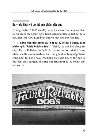 Caách taåo nïn möåt ûu thïë saãn phêím àöåc àaáo (USP)
47
Ba vñ duå khaác vïì ûu thïë saãn phêím àöåc àaáo
Nhûäng vñ duå vïì USP sau àêy laâ sûå lûåa choån cuãa riïng caá nhên
töi vaâ thuöåc caác ngaânh nghïì hoaân toaân khaác nhau: möåt àaåi lyá xe
húi, möåt loaåi rûúåu Rum bònh dên vaâ möåt nhaâ thúâ Tên giaáo.
1. Baãng hiïåu bïn ngoaâi cuãa möåt àaåi lyá xe húi úã Boise, bang
Idaho, ghi: “Fairly Reliable Bob’s” (Àaåi lyá xe húi Bob àaáng tin
cêåy). Fairly Reliable Bob’s laâ àaåi lyá xe húi lúán nhêët úã bang
Idaho vaâ, theo nhû töi àûúåc biïët, cuäng laâ doanh nghiïåp thaânh
cöng nhêët taåi bang naây. Àoåc baãng hiïåu cuãa hoå, coá thïí baån seä
thöët lïn: cuöëi cuâng mònh cuäng tòm àûúåc möåt àaåi lyá xe húi biïët
noái sûå thêåt.
 