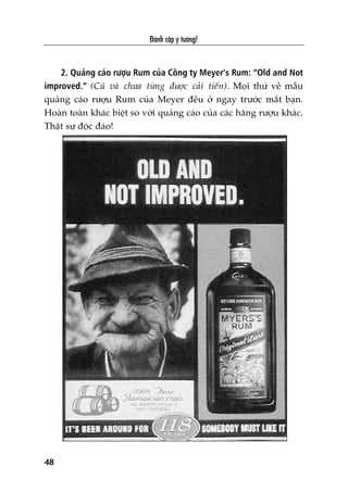 2. Quaãng caáo rûúåu Rum cuãa Cöng ty Meyer’s Rum: “Old and Not
improved.” (Cuä vaâ chûa tûâng àûúåc caãi tiïën). Moåi thûá vïì mêîu
quaãng caáo rûúåu Rum cuãa Meyer àïìu úã ngay trûúác mùæt baån.
Hoaân toaân khaác biïåt so vúái quaãng caáo cuãa caác haäng rûúåu khaác.
Thêåt sûå àöåc àaáo!
Àaánh cùæp yá tûúãng!
48
 