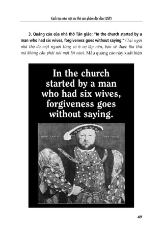 Caách taåo nïn möåt ûu thïë saãn phêím àöåc àaáo (USP)
49
3. Quaãng caáo cuãa nhaâ thúâ Tên giaáo: “In the church started by a
man who had six wives, forgiveness goes without saying.” (Taåi ngöi
nhaâ thúâ do möåt ngûúâi tûâng coá 6 vúå lêåp nïn, baån seä àûúåc tha thûá
maâ khöng cêìn phaãi noái möåt lúâi naâo). Mêîu quaãng caáo naây xuêët hiïån
In the church
started by a man
who had six wives,
forgiveness goes
without saying.
 