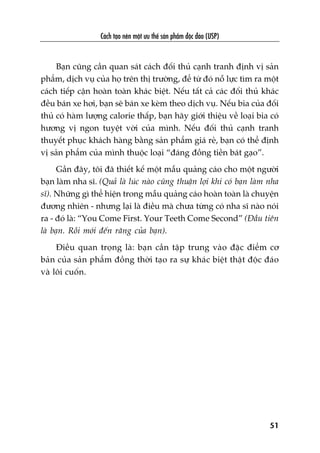 Caách taåo nïn möåt ûu thïë saãn phêím àöåc àaáo (USP)
51
Baån cuäng cêìn quan saát caách àöëi thuã caånh tranh àõnh võ saãn
phêím, dõch vuå cuãa hoå trïn thõ trûúâng, àïí tûâ àoá nöî lûåc tòm ra möåt
caách tiïëp cêån hoaân toaân khaác biïåt. Nïëu têët caã caác àöëi thuã khaác
àïìu baán xe húi, baån seä baán xe keâm theo dõch vuå. Nïëu bia cuãa àöëi
thuã coá haâm lûúång calorie thêëp, baån haäy giúái thiïåu vïì loaåi bia coá
hûúng võ ngon tuyïåt vúâi cuãa mònh. Nïëu àöëi thuã caånh tranh
thuyïët phuåc khaách haâng bùçng saãn phêím giaá reã, baån coá thïí àõnh
võ saãn phêím cuãa mònh thuöåc loaåi “àaáng àöìng tiïìn baát gaåo”.
Gêìn àêy, töi àaä thiïët kïë möåt mêîu quaãng caáo cho möåt ngûúâi
baån laâm nha sô. (Quaã laâ luác naâo cuäng thuêån lúåi khi coá baån laâm nha
sô). Nhûäng gò thïí hiïån trong mêîu quaãng caáo hoaân toaân laâ chuyïån
àûúng nhiïn - nhûng laåi laâ àiïìu maâ chûa tûâng coá nha sô naâo noái
ra - àoá laâ: “You Come First. Your Teeth Come Second” (Àêìu tiïn
laâ baån. Röìi múái àïën rùng cuãa baån).
Àiïìu quan troång laâ: baån cêìn têåp trung vaâo àùåc àiïím cú
baãn cuãa saãn phêím àöìng thúâi taåo ra sûå khaác biïåt thêåt àöåc àaáo
vaâ löi cuöën.
 