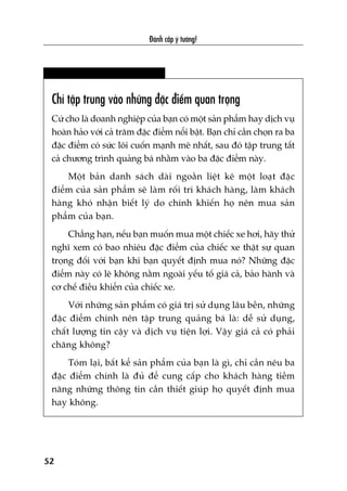 Àaánh cùæp yá tûúãng!
52
Chó têåp trung vaâo nhûäng àùåc àiïím quan troång
Cûá cho laâ doanh nghiïåp cuãa baån coá möåt saãn phêím hay dõch vuå
hoaân haão vúái caã trùm àùåc àiïím nöíi bêåt. Baån chó cêìn choån ra ba
àùåc àiïím coá sûác löi cuöën maånh meä nhêët, sau àoá têåp trung têët
caã chûúng trònh quaãng baá nhùçm vaâo ba àùåc àiïím naây.
Möåt baãn danh saách daâi ngoùçn liïåt kï möåt loaåt àùåc
àiïím cuãa saãn phêím seä laâm röëi trñ khaách haâng, laâm khaách
haâng khoá nhêån biïët lyá do chñnh khiïën hoå nïn mua saãn
phêím cuãa baån.
Chùèng haån, nïëu baån muöën mua möåt chiïëc xe húi, haäy thûã
nghô xem coá bao nhiïu àùåc àiïím cuãa chiïëc xe thêåt sûå quan
troång àöëi vúái baån khi baån quyïët àõnh mua noá? Nhûäng àùåc
àiïím naây coá leä khöng nùçm ngoaâi yïëu töë giaá caã, baão haânh vaâ
cú chïë àiïìu khiïín cuãa chiïëc xe.
Vúái nhûäng saãn phêím coá giaá trõ sûã duång lêu bïìn, nhûäng
àùåc àiïím chñnh nïn têåp trung quaãng baá laâ: dïî sûã duång,
chêët lûúång tin cêåy vaâ dõch vuå tiïån lúåi. Vêåy giaá caã coá phaãi
chùng khöng?
Toám laåi, bêët kïí saãn phêím cuãa baån laâ gò, chó cêìn nïu ba
àùåc àiïím chñnh laâ àuã àïí cung cêëp cho khaách haâng tiïìm
nùng nhûäng thöng tin cêìn thiïët giuáp hoå quyïët àõnh mua
hay khöng.
 
