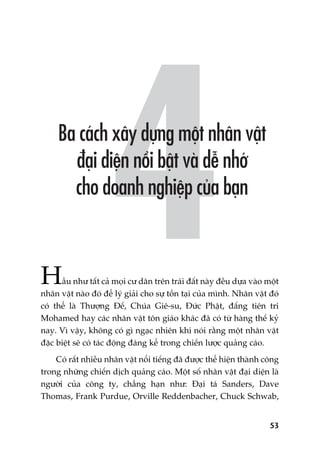 53
Hêìu nhû têët caã moåi cû dên trïn traái àêët naây àïìu dûåa vaâo möåt
nhên vêåt naâo àoá àïí lyá giaãi cho sûå töìn taåi cuãa mònh. Nhên vêåt àoá
coá thïí laâ Thûúång Àïë, Chuáa Giï-su, Àûác Phêåt, àêëng tiïn tri
Mohamed hay caác nhên vêåt tön giaáo khaác àaä coá tûâ haâng thïë kyã
nay. Vò vêåy, khöng coá gò ngaåc nhiïn khi noái rùçng möåt nhên vêåt
àùåc biïåt seä coá taác àöång àaáng kïí trong chiïën lûúåc quaãng caáo.
Coá rêët nhiïìu nhên vêåt nöíi tiïëng àaä àûúåc thïí hiïån thaânh cöng
trong nhûäng chiïën dõch quaãng caáo. Möåt söë nhên vêåt àaåi diïån laâ
ngûúâi cuãa cöng ty, chùèng haån nhû: Àaåi taá Sanders, Dave
Thomas, Frank Purdue, Orville Reddenbacher, Chuck Schwab,
 