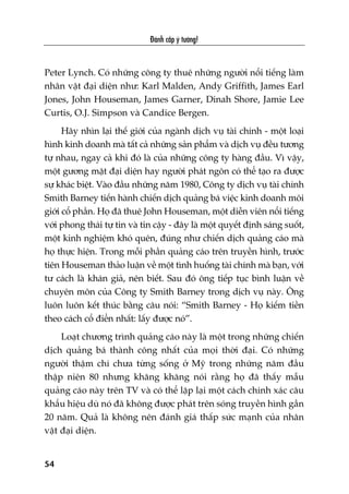 Àaánh cùæp yá tûúãng!
54
Peter Lynch. Coá nhûäng cöng ty thuï nhûäng ngûúâi nöíi tiïëng laâm
nhên vêåt àaåi diïån nhû: Karl Malden, Andy Griffith, James Earl
Jones, John Houseman, James Garner, Dinah Shore, Jamie Lee
Curtis, O.J. Simpson vaâ Candice Bergen.
Haäy nhòn laåi thïë giúái cuãa ngaânh dõch vuå taâi chñnh - möåt loaåi
hònh kinh doanh maâ têët caã nhûäng saãn phêím vaâ dõch vuå àïìu tûúng
tûå nhau, ngay caã khi àoá laâ cuãa nhûäng cöng ty haâng àêìu. Vò vêåy,
möåt gûúng mùåt àaåi diïån hay ngûúâi phaát ngön coá thïí taåo ra àûúåc
sûå khaác biïåt. Vaâo àêìu nhûäng nùm 1980, Cöng ty dõch vuå taâi chñnh
Smith Barney tiïën haânh chiïën dõch quaãng baá viïåc kinh doanh möi
giúái cöí phêìn. Hoå àaä thuï John Houseman, möåt diïîn viïn nöíi tiïëng
vúái phong thaái tûå tin vaâ tin cêåy - àêy laâ möåt quyïët àõnh saáng suöët,
möåt kinh nghiïåm khoá quïn, àuáng nhû chiïën dõch quaãng caáo maâ
hoå thûåc hiïån. Trong möîi phêìn quaãng caáo trïn truyïìn hònh, trûúác
tiïn Houseman thaão luêån vïì möåt tònh huöëng taâi chñnh maâ baån, vúái
tû caách laâ khaán giaã, nïn biïët. Sau àoá öng tiïëp tuåc bònh luêån vïì
chuyïn mön cuãa Cöng ty Smith Barney trong dõch vuå naây. Öng
luön luön kïët thuác bùçng cêu noái: “Smith Barney - Hoå kiïëm tiïìn
theo caách cöí àiïín nhêët: lêëy àûúåc noá”.
Loaåt chûúng trònh quaãng caáo naây laâ möåt trong nhûäng chiïën
dõch quaãng baá thaânh cöng nhêët cuãa moåi thúâi àaåi. Coá nhûäng
ngûúâi thêåm chñ chûa tûâng söëng úã Myä trong nhûäng nùm àêìu
thêåp niïn 80 nhûng khùng khùng noái rùçng hoå àaä thêëy mêîu
quaãng caáo naây trïn TV vaâ coá thïí lùåp laåi möåt caách chñnh xaác cêu
khêíu hiïåu duâ noá àaä khöng àûúåc phaát trïn soáng truyïìn hònh gêìn
20 nùm. Quaã laâ khöng nïn àaánh giaá thêëp sûác maånh cuãa nhên
vêåt àaåi diïån.
 